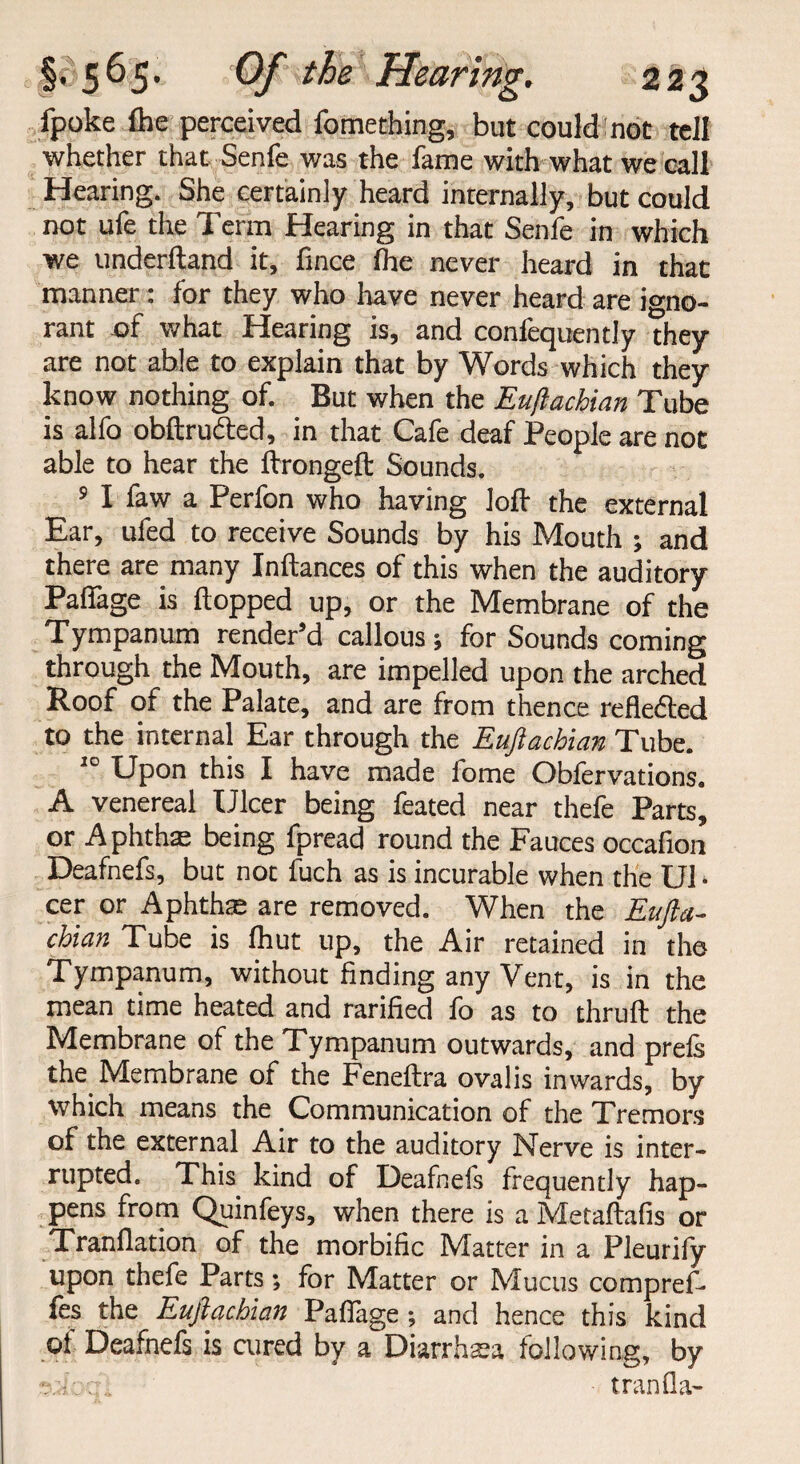 fpoke flie perceived fomething, but could not tell whether that Senfe was the fame with what we call Hearing. She certainly heard internally, but could not ufe the Term Hearing in that Senfe in which we underftand it, fince ihe never heard in that manner: for they who have never heard are igno¬ rant of what Hearing is, and confequently they are not able to explain that by Words which they know nothing of. But when the Euftachian Tube is alfo obftrufted, in that Cafe deaf People are not able to hear the ftrongeft Sounds. 5 I faw a Perfon who having loft the external Ear, ufed to receive Sounds by his Mouth ; and there are many Inftances of this when the auditory Pafiage is flopped up, or the Membrane of the Tympanum render’d callous; for Sounds coming through the Mouth, are impelled upon the arched Roof of the Palate, and are from thence refledted to the internal Ear through the Euftachian Tube. 10 Upon this I have made fome Obfervations. A venereal Ulcer being feated near thefe Parts, or Aphtha: being fpread round the Fauces occafion Deafnefs, but not fuch as is incurable when the U1 • cer or Aphtha are removed. When the Eufta¬ chian Tube is fhut up, the Air retained in the Tympanum, without finding any Vent, is in the mean time heated and rarified fo as to thruft the Membrane of the Tympanum outwards, and prefs the Membrane of the Feneftra ovalis inwards, by which means the Communication of the Tremors of the external Air to the auditory Nerve is inter¬ rupted. This kind of Deafnefs frequently hap¬ pens from Quinfeys, when there is a Metaftafis or Tranflation of the morbific Matter in a Pleurify upon thefe Parts; for Matter or Mucus compref- les the Euftachian Pafiage; and hence this kind of Deafnefs is cured by a Diarrhaea following, by aafocri tranfla-