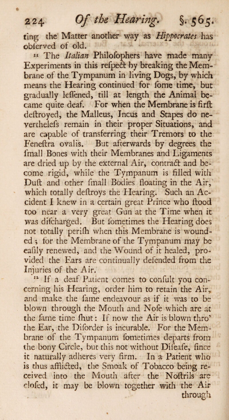 ting the Matter another way as Hippocrates has obferved of old. 11 The Italian Philofophers have made many Experiments in this refpeft by breaking the Mem¬ brane of the Tympanum in living Dogs, by which means the Hearing continued for fome time, but gradually lefiened, till at length the Animal be¬ came quite deaf. For when the Membrane is firfl: deftroyed, the Malleus, Incus and Stapes do ne- verthelefs remain in their proper Situations, and are capable of transferring their Tremors to the Feneflra ovalis. But afterwards by degrees the fmall Bones with their Membranes and Ligaments are dried up by the external Air, contradl and be¬ come rigid, while the Tympanum is filled with Duff and other fmall Bodies floating in the Air, which totally deftroys the Flearing. Such an Ac¬ cident I knew in a certain great Prince who flood too near a very great Gun at the Time when it was dilcharged. But fometimes the Hearing does not totally perifh when this Membrane is wound¬ ed ; for the Membrane of the Tympanum may be eafily renewed, and the Wound of it healed, pro¬ vided the Ears are continually defended from the Injuries of the Air. 11 If a deaf Patient comes to confult you con¬ cerning his Flearing, order him to retain the Air, and make the fame endeavour as if it was to be blown through the Mouth and Nofe which are at the fame time fhut: If now the Air is blown thro* the Ear, the Diforder is incurable. For the Mem¬ brane of the Tympanum fometimes departs from the bony Circle, but this not without Difeafe, fince it naturally adheres very firm. In a Patient who is thus aftlieled, the Smoak of Tobacco being re¬ ceived into the Mouth after the Noftrils are clofed, it may be blown together with the Air . , through