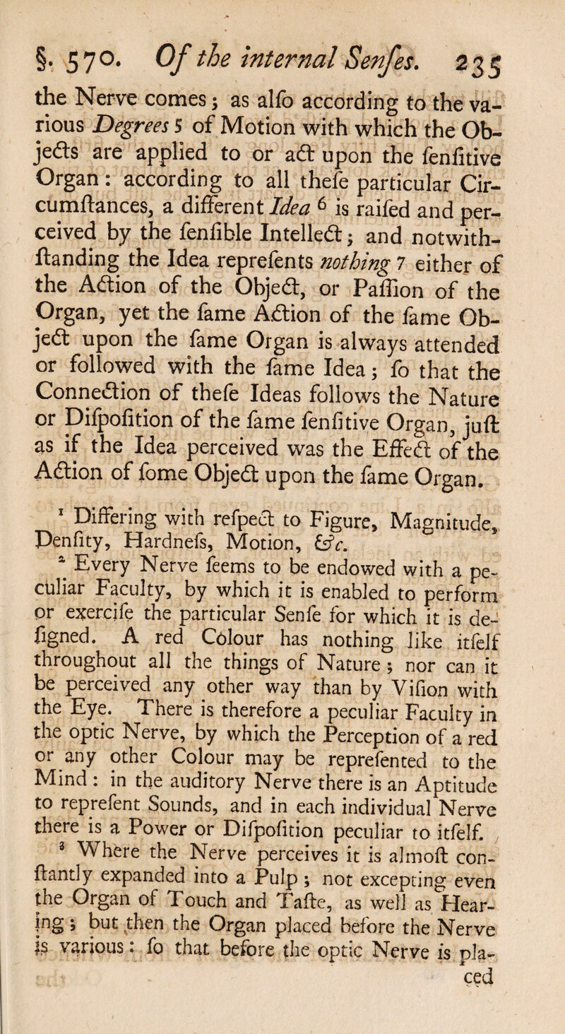 the Nerve comes; as alfo according to the va¬ rious Degrees 5 of Motion with which the Ob¬ jects are applied to or aft upon the fenfitive Organ: according to all thefe particular Cir- cumftances, a different Idea 6 is raifed and per¬ ceived by the fenfible Intellect; and notwith- ftanding the Idea reprefents nothing 7 either of the ACtion of the ObjeCt, or Paffion of the Organ, yet the fame ACtion of the fame Ob¬ ject upon the fame Organ is always attended or followed with the fame Idea; fo that the Connection of thefe Ideas follows the Nature or Difpofition of the fame fenfitive Organ, juft as if the Idea perceived was the EffeCt of the Adtion of fome ObjeCt upon the fame Organ. 1 Differing with refpect to Figure, Magnitude, Penfity, Hardnefs, Motion, &c. \ Every Nerve feems to be endowed with a pe¬ culiar Faculty, by which it is enabled to perform or exercife the particular Senfe for which it is de- figned. A red Colour has nothing like itielf throughout all the things of Nature ; nor can it be perceived any other way than by Vifion with the Eye. There is therefore a peculiar Faculty in the optic Nerve, by which the Perception of a red or any other Colour may be reprefented to the Mind : in the auditory Nerve there is an Aptitude to reprefent Sounds, and in each individual Nerve there is a Power or Difpofition peculiar to itfelf. 3 Where the Nerve perceives it is almoft con- flantly expanded into a Pulp ; not excepting even the Organ of Touch and Tafte, as well as Hear¬ ing ; but then the Organ placed before the Nerve k various: fo that before the optic Nerve is pla¬ ced