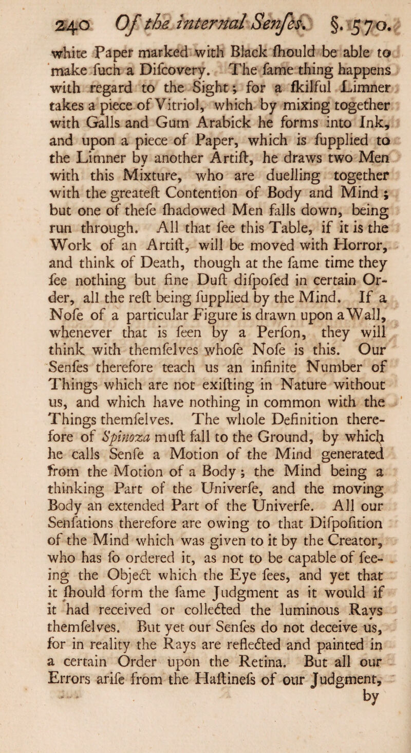 white Paper marked with Black fhould be able to make fuch a Difcovery. The fame thing happens with regard to the Sight; for a fkilful Limner takes a piece of Vitriol, which by mixing together with Galls and Gum Arabick he forms into Ink, and upon a piece of Paper, which is fupplied to the Limner by another Artift, he draws two Men with this Mixture, who are duelling together with the greateft Contention of Body and Mind ; but one of thefe fhadowed Men falls down, being run through. All that fee this Table, if it is the Work of an Artift, will be moved with Horror, and think of Death, though at the fame time they fee nothing but fine Duft difpofed in certain Or¬ der, all the reft being fupplied by the Mind. If a Nofe of a particular Figure is drawn upon a Wall, whenever that is feen by a Perfon, they will think with themfelves whofe Nofe is this. Our Senfes therefore teach us an infinite Number of Things which are not exifting in Nature without us, and which have nothing in common with the Things themfelves. The whole Definition there¬ fore of Spinoza muft fall to the Ground, by which he calls Senfe a Motion of the Mind generated from the Motion of a Body; the Mind being a thinking Part of the Univerfe, and the moving Body an extended Part of the Univerfe. All our Senfations therefore are owing to that Difpofition of the Mind which was given to it by the Creator, who has fo ordered it, as not to be capable of fee¬ ing the Objedt which the Eye fees, and yet that it fhould form the fame Judgment as it would if it had received or collected the luminous Ravs themfelves. But yet our Senfes do not deceive us, for in reality the Rays are refledted and painted in a certain Order upon the Retina. But all our Errors arife from the Haftinefs of our Judgment,