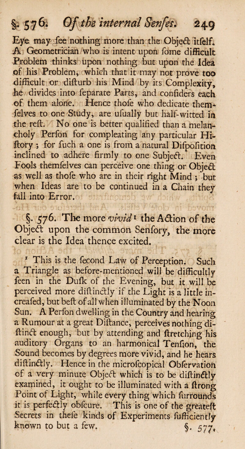 Eye may fee nothing more than the Objed itfelft A Geometrician who is intent upon fome difficult Problem thinks upon nothing but upon the Idea of his Problem, which that it may not prove too difficult or difturb his Mind by its Complexity, he divides into feparate Parts, and confiders each of them alone. Hence thofe who dedicate them* felves to one Study, are ufually but half-witted in the reft. No one is better qualified than a melan¬ choly Perfon for compleating any particular Hi- ftory ; for fuch a one is from a natural Difpofition inclined to adhere firmly to one Subjed. Even Fools themfelves can perceive one thing or Objed as well as thofe who are in their right Mind ; but when Ideas are to be continued in a Chain they fall into Error. §. 576. The more vivid1 the Adion of the Objed: upon the common Senfory, the more clear is the Idea thence excited. * This is the fecond Law of Perception. Such a Triangle as before-mentioned will be difficultly feen in the Dufk of the Evening, but it will be perceived more diflinctiy if the Light is a little in- creafed, but belt of all when illuminated by the Noon Sun. A Perfon dwelling in the Country and hearing a Rumour at a great Diftance, perceives nothing di- flind enough, but by attending and ftretching his auditory Organs to an harmonical Tenfion, the Sound becomes by degrees more vivid, and he hears diftindly. Hence in the microfcopical Obfervation of a very minute Objed which is to be diftindly examined, it ought to be illuminated with a ftrong Point of Light, while every thing which furrounds it is perfedly obfcure. This is one of the greateft Secrets in thefe kinds of Experiments fufficiently known to but a few. §. 577,