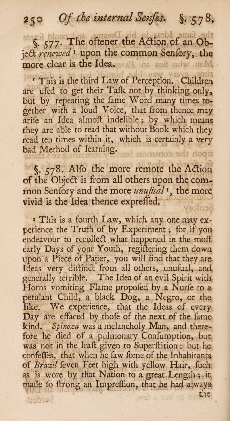 §• 577* The °ftener Adion of an Ob¬ ject renewed1 upon the common Senfory, the more clear is the Idea. r This is the third Law of Perception. Children are ufed to get their Talk not by thinking only, but by repeating the fame Word many times to¬ gether with a loud Voice, that from thence may arife an Idea almoft indelible ; by which means they are able to read that without Book which they read ten times within it, which is certainly a very bad Method of learning. §. 578. Alfo the more remote the Adion of the Objed is from all others upon the com¬ mon Senfory and the more unufual the more vivid is the Idea thence expreffed. 1 This is a fourth Law, which any one may ex¬ perience the Truth of by Experimentfor if you endeavour to recoiled what happened in the molt early Days of your Youth, regiftering them down upon a Piece of Paper, you will find that they are Ideas very diftind from all others, unufual, and generally terrible. The Idea of an evil Spirit with Horns vomiting Flame propofed by a Nurfe to a petulant Child, a black Dog, a Negro, or the like. We experience, that the Ideas of every Day are effaced by thofe of the next of the fame kind. Spinoza was a melancholy Man, and there¬ fore he died of a pulmonary Confumption, but was not in the leafl given to Superflition: but he confefies, that when he faw fome of the Inhabitants of Brazil feven Feet high with yellow Hair, fuch as is wore by that Nation to a great Length; it. m^de fo ftrong an Impreffion, that he had always-