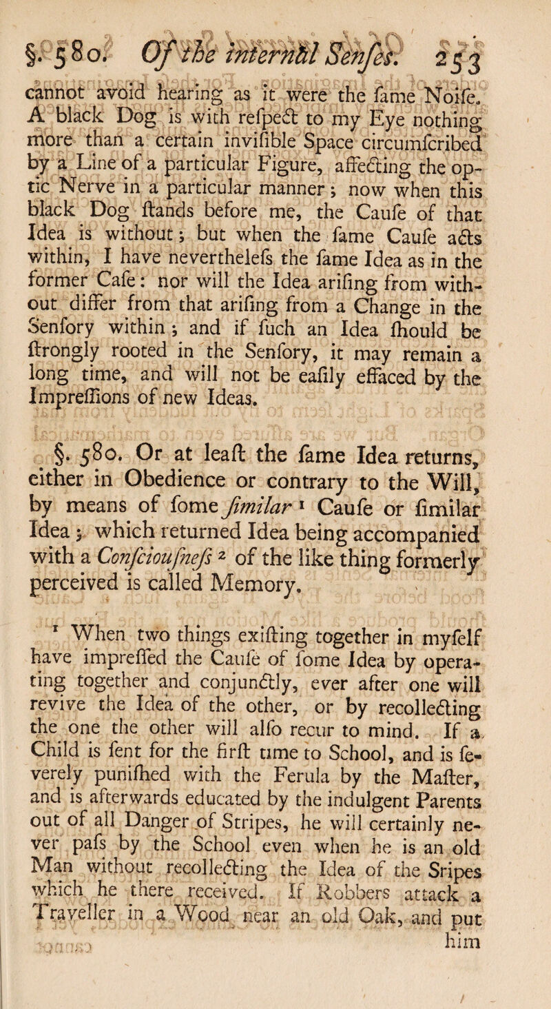 cannot avoid hearing as it were the fame Noife. A black Dog is with refped to my Eye nothing more than a certain invifible Space circumfcribed by a Line of a particular Figure, affeding the op¬ tic Nerve in a particular manner; now when this black Dog ftands before me, the Caufe of that Idea is without; but when the fame Caufe ads within, I have neverthelefs the fame Idea as in the former Cafe: nor will the Idea arifing from with¬ out differ from that arifing from a Change in the Senfory within ; and if fuch an Idea fliould be ftrongly rooted in the Senfory, it may remain a long time, and will not be eafily effaced by the Impreffions of new Ideas. §. 580. Or at lead the fame Idea returns, either in Obedience or contrary to the Will, by means of fome fimilar 1 Caufe or fimilar Idea; which returned Idea being accompanied with a Confcioufnefs 2 of the like thing formerly perceived is called Memory. 1 When two things exifling together in myfelf have impreffed the Caufe of fome Idea by opera- ting together and conjundly, ever after one will revive the Idea of the other, or by recolleding the one the other will alfo recur to mind. If a. Child is fent for the firft time to School, and is fe- verely punifhed with the Ferula by the Mailer, and is afterwards educated by the indulgent Parents out of all Danger of Stripes, he will certainly ne¬ ver pafs by the School even when he is an old Man without recolleding the Idea of the Sripes which he there received. If Robbers attack a Traveller in a Wood near an old Oak, and put him