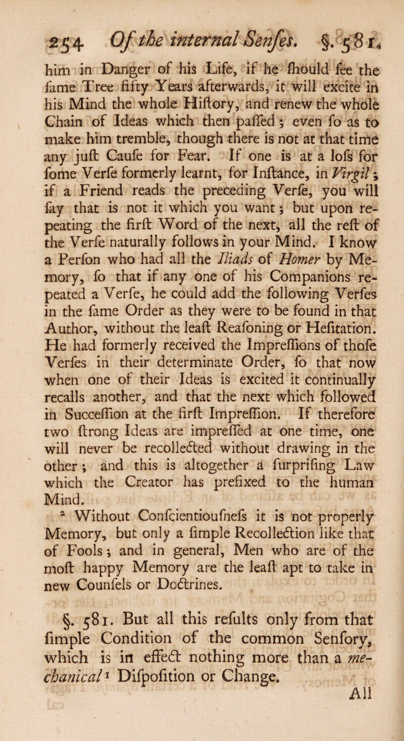 him in Danger of his Life, if he fhould fee the fame Tree fifty Years afterwards, it will excite in his Mind the whole Hiftory, and renew the whole Chain of Ideas which then palled ; even fo as to make him tremble, though there is not at that time any juft Caufe for Fear. If one is at a lofs for fome Verfe formerly learnt, for Inftance, in Virgil; if a Friend reads the preceding Yerfe, you will fay that is not it which you want; but upon re¬ peating the firft Word of the next, all the reft of the Verfe naturally follows in your Mind. I know a Perfon who had all the Iliads of Homer by Me¬ mory, fo that if any one of his Companions re¬ peated a Verfe, he could add the following Verfes in the fame Order as they were to be found in that Author, without the leaft Reafoning or Hefitation. He had formerly received the Imprefiions of thofe Verfes in their determinate Order, fo that now when one of their Ideas is excited it continually recalls another, and that the next which followed in Succeffion at the firft Impreftion. If therefore two ftrong Ideas are imprefted at one time, one will never be recolleCted without drawing in the other ; and this is altogether a furprifing Law which the Creator has prefixed to the human Mind. . a Without Confcientioufnefs it is not properly Memory, but only a fimple Recollection like that of Fools ; and in general, Men who are of the moft happy Memory are the leaft apt to take in new Counfels or DcCtrines. §. 581. But all this refults only from that fimple Condition of the common Senfory, which is in effeCt nothing more than a me¬ chanical 1 Difpofition or Change. All