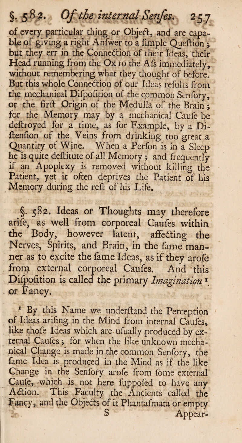 of every particular thing or Object, and are capa¬ ble of giving a right Anfwer to a Ample Queftidn ; but they err in the Connexion of their Ideas, their Head running from the Ox to the Afs immediately, without remembering what they thought of before. But this whole Connection of our Ideas refults from the mechanical Difpofition of the common Senfory, or the firft Origin of the Medulla of the Brain ; for the Memory may by a mechanical Caufe be deftroyed for a time, as for Example, by a Di- ftenfion of the Veins from drinking too great a Quantity of Wine. When a Perfon is in a Sleep he is quite deftitute of all Memory ; and frequently if an Apoplexy is removed without killing the Patient, yet it often deprives the Patient of his Memory during the reft of his Life. §. 582. Ideas or Thoughts may therefore arife, as well from corporeal Caufes within the Body, however latent, affedting the Nerves, Spirits, and Brain, in the fame man¬ ner as to excite the fame Ideas, as if they arofe from external corporeal Caufes. And this Difpofition is called the primary Imagination 1 or Fancy. * By this Name we underftand the Perception of Ideas arifing in the Mind from internal Caufes, like thofe Ideas which are ufually produced by ex¬ ternal Caufes; for when the like unknown mecha¬ nical Change is made in the common Senfory, the fame Idea is produced in the Mind as if the like Change in the Senfory arofe from fome external Caufe, which is not here fuppofed to have any Action. This Faculty the Ancients called the Fancy, and the Obje&s of it Phantafmata or empty S Appear-