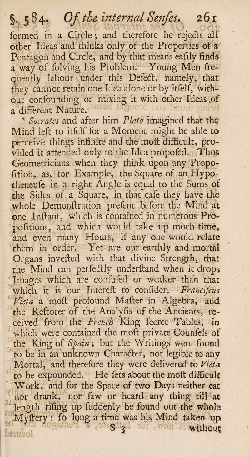 I formed in a Circle *, and therefore he rejedts all other Ideas and thinks only of the Properties of a Pentagon and Circle, and by that means eafily finds a way of folving his Problem. Young Men fre¬ quently labour under this Defeft, namely, that they cannot retain one Idea alone or by itfelf, with¬ out confounding or mixing it with other Ideas .of a different Nature. 1 Socrates and after him Plato imagined that the Mind left to itfelf for a Moment might be able to perceive things infinite and the mo ft difficult, pro¬ vided it attended only to the Idea propofed. Thus Geometricians when they think upon any Propo- fition, as, for Example, the Square of an Hypo- theneufe in a right Angle is equal to the Sums of the Sides of a Square, in that cafe they have the whole Demonftration prefent before the Mind at one Inftant, which is contained in numerous Pro- pofitions, and which would take up much time* and even many Hours, if any one would relate them in order. Yet are our earthly and mortal Organs inverted with that divine Strength, that the Mind can perfectly underftand when it drops Images which are confufed or weaker than that which it is our fntereft to confider. Francifeus Vieta a moft profound Mafter in Algebra, and the Reftorer of the Analyfis of the Ancients, re¬ ceived from the French King fecret Tables, in which were contained the moft private Counfels of the King of Spain-, but the Writings were found to be in an unknown Character, not legible to any Mortal, and therefore they were delivered to Vieta to be expounded. He fets about the moft difficult Work, and for the Space of two Days neither eat nor drank, nor faw or heard any thing till at length rifing up fuddenly he found out the whole Myftery : fo long a time was his Mind taken up S 3 without