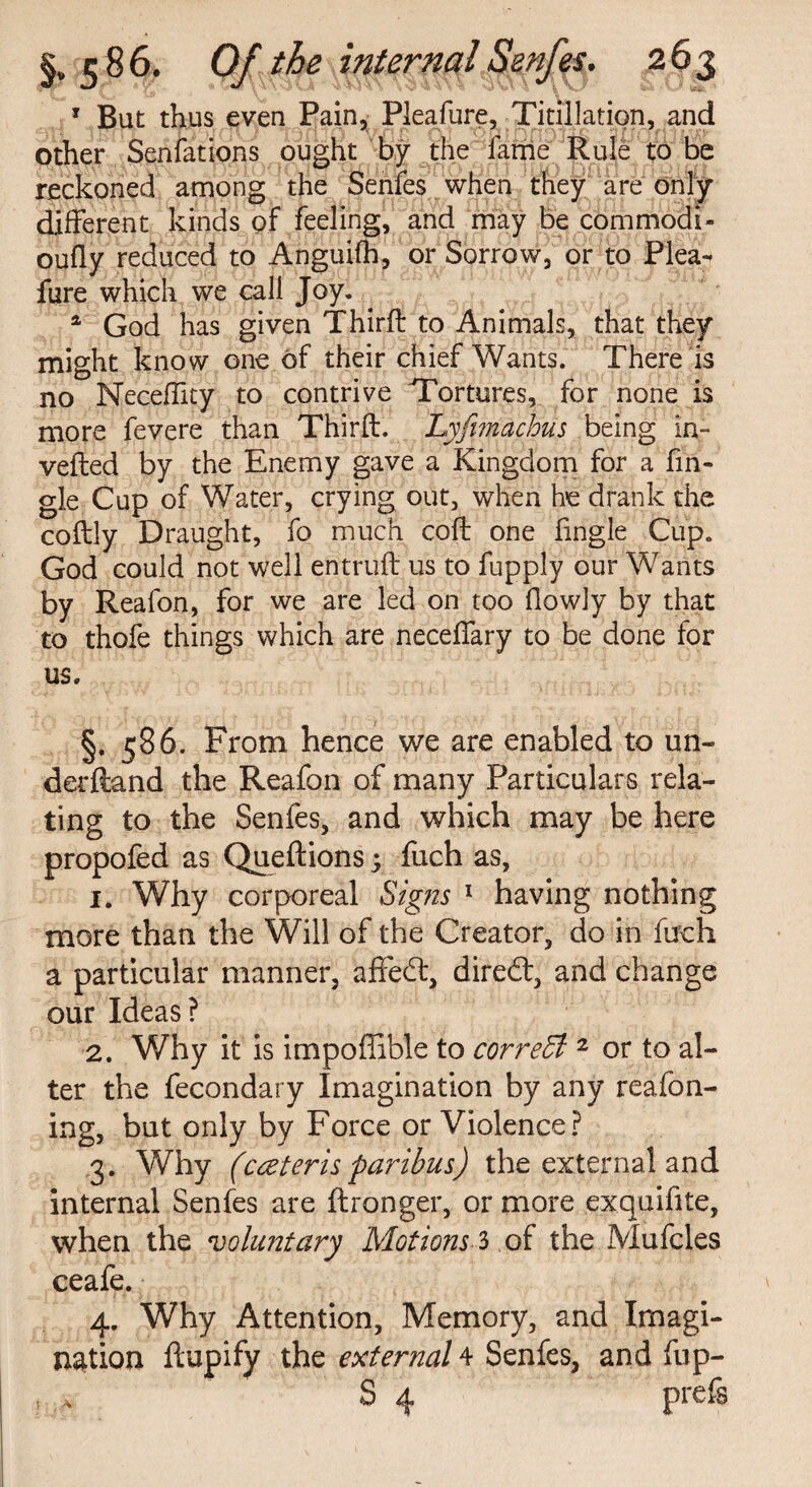 1 But thus even Pain, Pieafure, Titillation, and other Senfations ought by the lame Rule to be reckoned among the Senfes when they are only different kinds of feeling, and may be commodb oufly reduced to Anguifh, or Sorrow, or to Piea¬ fure which we call Joy. a God has given Thirft to Animals, that they might know one of their chief Wants. There is no Neceffity to contrive Tortures, for none is more fevere than Thirft. Lyfimachus being in¬ verted by the Enemy gave a Kingdom for a fin- gJe Cup of Water, crying out, when he drank the coftly Draught, fo much coft one fingle Cup. God could not well entruft us to fupply our Wants by Reafon, for we are led on too flowly by that to thofe things which are necelfary to be done for us. §. 586. From hence we are enabled to un- derftand the Reafon of many Particulars rela¬ ting to the Senfes, and which may be here propofed as Queftions 5 fuch as, 1. Why corporeal Signs 1 having nothing more than the Will of the Creator, do in fuch a particular manner, affecft, diredt, and change our Ideas? 2. Why it is impoffible to correct 2 or to al¬ ter the fecondary Imagination by any reafon- ing, but only by Force or Violence? 3. Why (cceteris paribus) the external and internal Senfes are ftronger, or more exquifite, when the voluntary Motions 3 of the Mufcles ceafe. 4. Why Attention, Memory, and Imagi¬ nation ftupify the external 4 Senfes, and fup- S 4 prefs