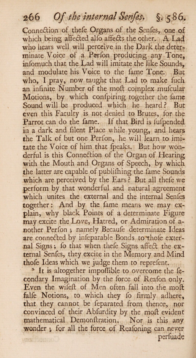 Connexion of thefe Organs of the Senfes, one of which being affected alfo affeCts the other. A Lad who hears well will perceive in the Dark the deter¬ minate Voice of a Perfon producing any Tone, infomuch that the Lad will imitate the like Sounds, and modulate his Voice to the fame Tone. But who, I pray, now taught that Lad to make fuch an infinite Number of the moil complex mufcular Motions, by which confpiring together the fame Sound will be produced which he heard? But even this Faculty is not denied to Brutes, for the Parrot can do the fame. If that Bird is fufpended in a dark and filent Place while young, and hears the Talk of but one Perfon, he will learn to imi¬ tate the Voice of him that fpeaks. But how won¬ derful is this Connection of the Organ of Hearing with the Mouth and Organs of Speech, by which the latter are capable of publifhing the fame Sounds which are perceived by the Ears ? But all thefe we perform by that wonderful and natural agreement which unites the external and the internal Senfes together: And by the fame means we may ex¬ plain, why black Points of a determinate Figure may excite the Love, Hatred, or Admiration of a- nother Perfon ; namely Becaufe determinate Ideas are connected by infeparable Bonds to'thofe exter¬ nal Signs; fo that when thefe Signs affeCt the ex¬ ternal Senfes, they excite in the Memory and Mind thofe Ideas which we judge them to reprefent. a It is altogether impoffible to overcome the fe- condary Imagination by the force of Reafon only. Even the wifeft of Men often fall into the moil falfe Notions, to which they fo firmly adhere, that they cannot be feparated from thence, nor convinced of their Abfurdity by the moft evident mathematical Demonftration. Nor is this any wonder ^ for all the force of Reafoning can never perfuade