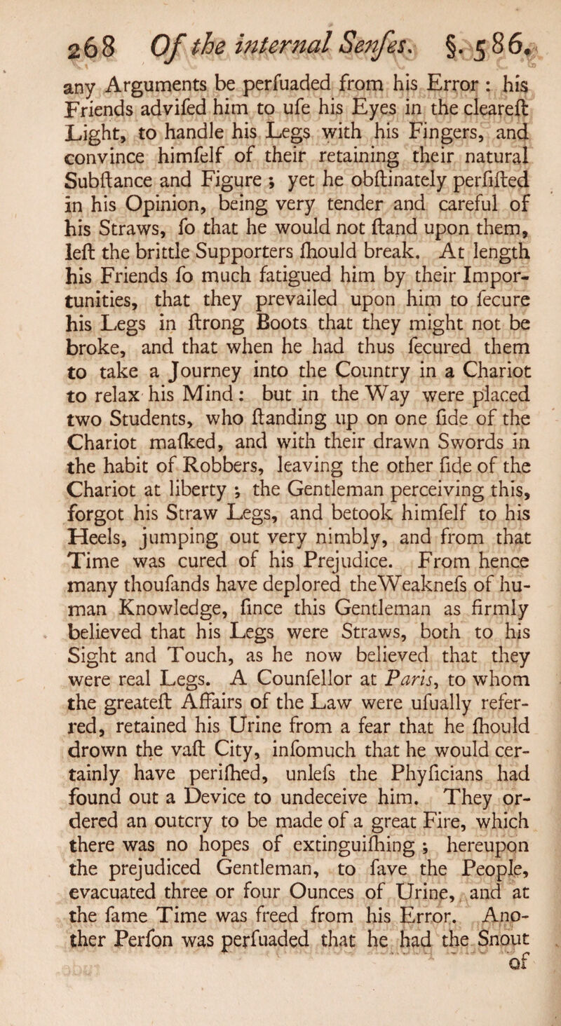 any Arguments be perfuaded from his Error : his Friends advifed him to ufe his Eyes in the cleareft Light, to handle his Legs with his Fingers, and convince himfelf of their retaining their natural Subftance and Figure ; yet he obftinately perfifted in his Opinion, being very tender and careful of his Straws, fo that he would not (land upon them, left the brittle Supporters fhould break. At length his Friends fo much fatigued him by their Impor¬ tunities, that they prevailed upon him to fecure his Legs in ftrong Boots that they might not be broke, and that when he had thus fecured them to take a Journey into the Country in a Chariot to relax his Mind: but in the Way were placed two Students, who Handing up on one fide of the Chariot mafked, and with their drawn Swords in the habit of Robbers, leaving the other fide of the Chariot at liberty ; the Gentleman perceiving this, forgot his Straw Legs, and betook himfelf to his Heels, jumping out very nimbly, and from that Time was cured of his Prejudice. From hence many thoufands have deplored theWeaknefs of hu¬ man Knowledge, fince this Gentleman as firmly believed that his Legs were Straws, both to his Sight and Touch, as he now believed that they were real Legs. A Counfellor at Paris, to whom the greatefl Affairs of the Law were ufually refer¬ red, retained his Urine from a fear that he fhould drown the vafl City, infomuch that he would cer¬ tainly have perifhed, unlefs the Phyficians had found out a Device to undeceive him. They or¬ dered an outcry to be made of a great Fire, which there was no hopes of extinguifhing ; hereupon the prejudiced Gentleman, to fave the People, evacuated three or four Ounces of Urine, and at the fame Time was freed from his Error. Ano¬ ther Perfon was perfuaded that he had the Snout . *of