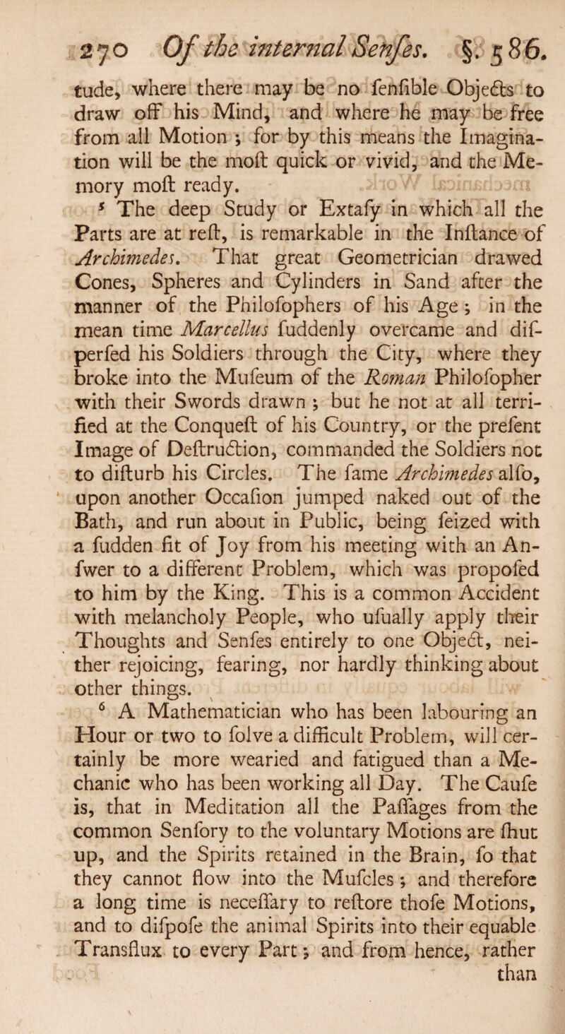 tude, where there may be no fenfible Obje&s to draw off his Mind, and where he may be free from all Motion ; for by this means the Imagina¬ tion will be the moft quick or vivid, and the Me¬ mory moft ready. 5 The deep Study or Extafy in which all the Parts are at reft, is remarkable in the Inftance of Archimedes. That great Geometrician drawed Cones, Spheres and Cylinders in Sand after the manner of the Philofophers of his Age ; in the mean time Marcellus fuddenly overcame and dif- perfed his Soldiers through the City, where they broke into the Mufeum of the Roman Philofopher with their Swords drawn ; but he not at all terri¬ fied at the Conqueft of his Country, or the prefent Image of Deftrudlion, commanded the Soldiers not to difturb his Circles. The fame Archimedes alfo, upon another Occafion jumped naked out of the Bath, and run about in Public, being feized with a fudden fit of Joy from his meeting with an An- fwer to a different Problem, which was propofed to him by the King. This is a common Accident with melancholy People, who ufually apply their Thoughts and Senfes entirely to one Objedt, nei¬ ther rejoicing, fearing, nor hardly thinking about other things. 6 A Mathematician who has been labouring an Hour or two to folve a difficult Problem, will cer¬ tainly be more wearied and fatigued than a Me¬ chanic who has been working all Day. The Caufe is, that in Meditation all the Paflages from the common Senfory to the voluntary Motions are ffiut up, and the Spirits retained in the Brain, fo that they cannot flow into the Mufcles; and therefore a long time is neceflary to reftore thofe Motions, and to difpofe the animal Spirits into their equable Transflux to every Part; and from hence, rather than