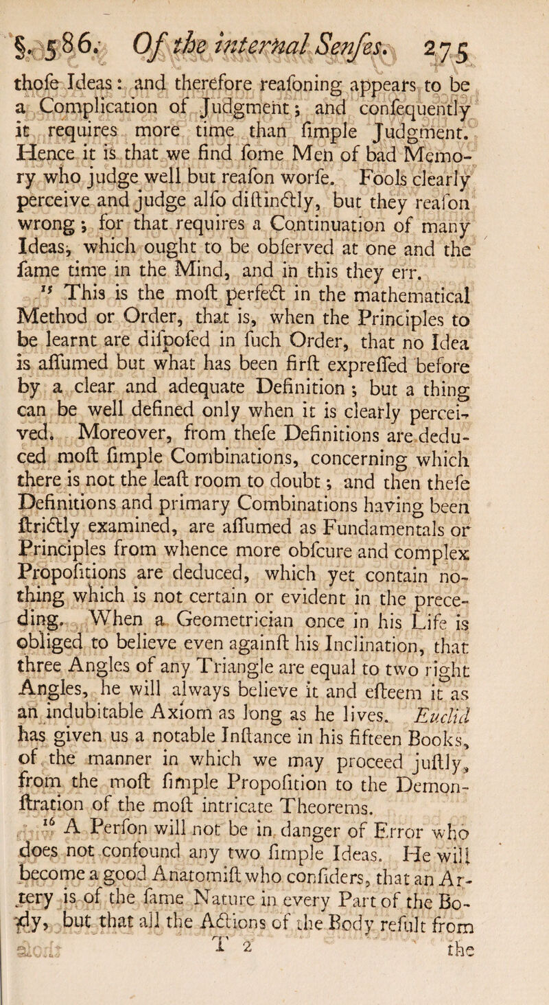 thofeIdeas: and therefore reafoning appears to be a Complication of Judgment; and consequently it requires more time than fimple Judgment. Hence it is that we find fome Men of bad Memo¬ ry who judge well but reafon worfe. Fools clearly perceive and judge alfo diftinftly, but they reafon wrong *, for that requires a Continuation of many Ideas; which ought to be obferved at one and the fame time in the Mind, and in this they err. tf This is the moft perfect in the mathematical Method or Order, that is, when the Principles to be learnt are difpofed in fuch Order, that no Idea is affumed but what has been firfl expre fifed before by a clear and adequate Definition ; but a thing can be well defined only when it is clearly percei-r ved. Moreover, from thefe Definitions are dedu¬ ced moil fimple Combinations, concerning which there is not the lead room to doubt; and then thefe Definitions and primary Combinations having been ftridtly examined, are affumed as Fundamentals or Principles from whence more obfcure and complex Propofitions are deduced, which yet contain no¬ thing which is not certain or evident in the prece¬ ding. When a Geometrician once in his Life is obliged to believe even againft his Inclination, that three Angles of any Triangle are equal to two right Angles, he will always believe it and efteem it as an indubitable Axiom as long as he lives. Euclid has given us a notable Inftance in his fifteen Books, of the manner in which we may proceed juftly, from the moft fimple Propofition to the Demon- fixation of the moft intricate Theorems. 16 A Perfon will not be in danger of Error who does not confound any two fimple Ideas. He wifi become a good Anatomift who confiders, that an Ar¬ tery is of the fame Nature in every Part of the Bo- $y> that the Addons of the Body refillt from d 2 the V ti d.