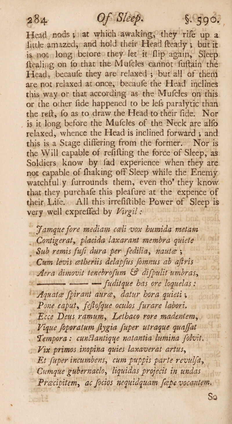 Head nods ; at which awaking, they rife up a little amazed, and hold their Head Heady ; but it is not long beiore they Jet it flip again. Sleep ftealing on lb that the Mufcles cannot fuftain the Head, becaufe they are relaxed ; but all of them are not relaxed at once, becaufe the Head inclines this way or that according as the Mufcles on this or the ocher fide happened to be lefs paralytic than the reft, lb as to draw the Head to their fide. Nor is it long before the Mufcles of the Neck are alfo relaxed, whence the Head is inclined forward *, and this is a Stage differing from the former. Nor is the Will capable of refilling the force of Sleep, as Soldiers know by lad experience when they are not capable of ftiaking off Sleep while the Enemy watchful y furrounds them, even tho’ they know that they purchafe this pleafure at the expence of their Life. All this irrefiftible Power of Sleep is very well expreffed by Virgil: Jamqtie fore mediam cceli vox humida metam Contigerat, placida laxarant membra quiete Sub remis fuft dura per fedilia, nautce ; Cum levis cetheriis delapfus fomnus ab aftris Aera dimovit tenebrofum & difpulit umbras., —-— —— — fuditque has ore loquelas: Aquatee fpirant aurce, datur bora quieti; Pone caput, fejlofque oculos furare laboru Ecce Deus ramum, Lethaco rore madentem, Vique foporatum ftygia fuper utraque quajfat Pempora : cun ft antique natantia lumina folvit. Vix primos inopina quies laxaverat artus, Et fuper incumbens, cu?n puppis parte revulfa, Cumque gubernado, liquidas projecit in undas Prcscipitem, ac focios nequidquam fcepe vocantem. So