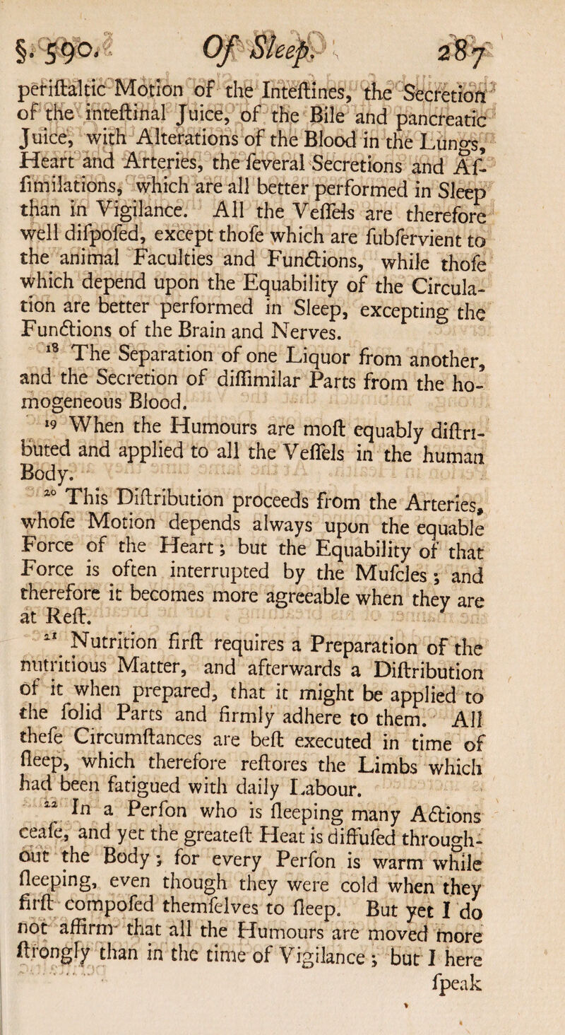 petiftaltic Motion of the Inteftines, the Secretion of the inteftinal Juice, of the Bile and pancreatic Juice, with Alterations of the Blood in the Lungs, Heart and Arteries, the feveral Secretions and Af- fimilations, which are all better performed in Sleep than in Vigilance. All the Veffels are therefore well difpofed, except thofe which are fubfervient to the animal Faculties and Fun&ions, while thofe which depend upon the Equability of the Circula¬ tion are better performed in Sleep, excepting the Functions of the Brain and Nerves. 18 The Separation of one Liquor from another, and the Secretion of diffimilar Parts from the ho¬ mogeneous Blood. ‘9 When the Humours are moft equably diftrt- buted and applied to all the Veffels in the human Body. 10 This Diftribution proceeds from the Arteries, whofe Motion depends always upon the equable Force of the Heart; but the Equability of that Force is often interrupted by the Mufcles; and therefore it becomes more agreeable when they are at Reft. 11 Nutrition firft requires a Preparation of the nutritious Matter, and afterwards a Diftribution of it when prepared, that it might be applied to the folid Parts and firmly adhere to them. All thefe Circumftances are beft executed in time of deep, which therefore reftores the Limbs which had been fatigued with daily Labour. 12 In a Perfon who is fleeping many Actions ceafe, and yet the greateft Heat is diffufed through¬ out the Body; for every Perfon is warm while fleeping, even though they were cold when they firft compofed themfelves to fleep. But yet I do not affirm- that all the Humours are moved more ftiongly than in the time of Vigilance; but I here fpeak