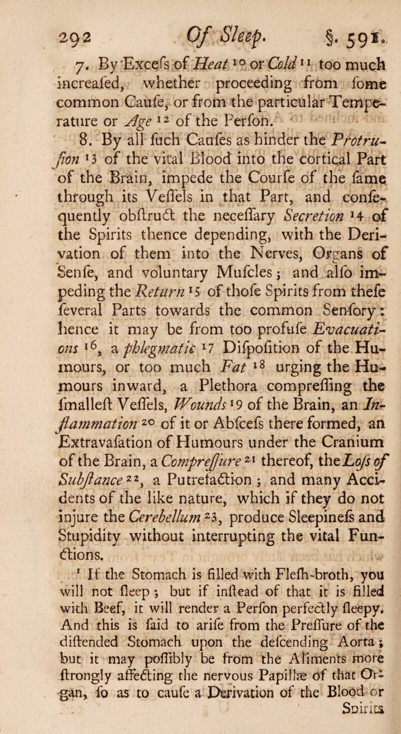 7. By Excefs of Heat10 or Cold11 too much increaied, whether proceeding from fome common Caufe, or from the particular Temper rature or Age 12 of the Perfon. 8. By all fuch Caufes as hinder the Protru- fion *3 of the vital Blood into the cortical Part of the Brain, impede the Courfe of the fame through its Veffels in that Part, and confer quently obftruCt the neceffary Secretion *4 of the Spirits thence depending, with the Deri¬ vation of them into the Nerves, Organs of Senfe, and voluntary Mufcles \ and alfo im¬ peding the Return lS of thofe Spirits from thefe ieveral Parts towards the common Senfory: hence it may be from too profufe Evacuati¬ ons l6, a phlegmatic l7 Difpofition of the Hu¬ mours, or too much Fat 18 urging the Hu¬ mours inward, a Plethora compreffing the fmalleft Veflels, Wounds l9 of the Brain, an In¬ flammation™ of it or Abfcefs there formed, an Extravafation of Humours under the Cranium of the Brain, a Comprefliire 21 thereof, thtLoJsof Subjlance22, a Putrefaction ; and many Acci¬ dents of the like nature, which if they do not injure the Cerebellum 23, produce Sleepinefs and Stupidity without interrupting the vital Fun¬ ctions. 1 If the Stomach is filled with Flefh-broth, you will not fleep *, but if inftead of that it is filled with Beef, it will render a Perfon perfectly fieepy. And this is faid to arile from the Prefiiire of the diftended Stomach upon the defcending Aorta; but it may pofiibly be from the Ailments more ftrongly affeCting the nervous Papilhe of that Or¬ gan, fo as to caufe a Derivation of the Blood or . . Saints