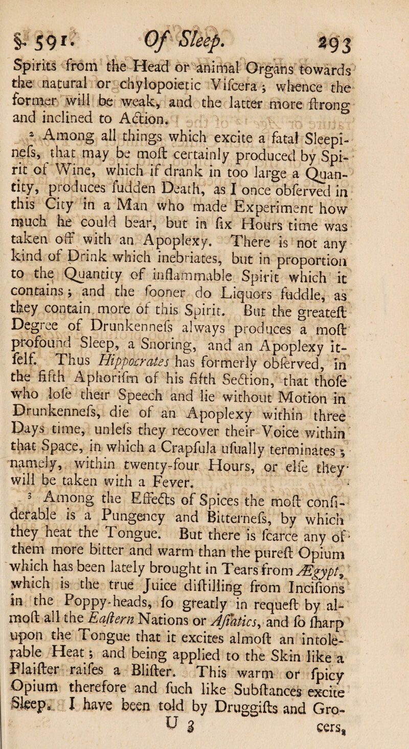 i 59* Of Sleep. Spirits from the Head or animal Organs towards the natural or chylopoietic Vifcera ; whence the former will be weak, and the latter more ftrono* and inclined to Adion. & 2 Among all things which excite a fatal Sleepi- nefs, that may be moil certainly produced by Spi¬ rit of Wine, which if drank in too large a Quan¬ tity, produces fudden Death, as I once obferved in this City in a Man who made Experiment how much he could bear, but in fix Hours time was taken off with an Apoplexy. There is not any kind of Drink which inebriates, but in proportion to the Quantity of inflammable Spirit which it contains and the fooner do Liquors fuddle, as they contain more of this Spirit. But the greated Degree of Drunkennefs always produces a mod profound Sleep, a Snoring, and an Apoplexy it- felf. Thus Hippocrates has formerly obferved, in the fifth Aphorifm of his fifth Sedfion, that thofe who lofe their Speech and lie without Motion in Drunkennefs, die of an Apoplexy within three Days time, unlefs they recover their Voice within that Space, in which a Crapfula ufually terminates ^ namJy, within twenty-four Hours, or elfe they* will be taken with a Fever. , 3 Among the Effeds of Spices the mod confi- derable is a Pungency and Bitternefs, by which they heat the Tongue. But there is fcarce any of* them more bitter and warm than the pured Opium which has been lately brought in Tears from Mgypt^ which is the true Juice diddling from Incifions in the Poppy*heads, fo greatly in requed by al- mod all the Eaftern Nations or Afiatics, and fo fharp upon the Tongue that it excites almod an intole¬ rable Heat; and being applied to the Skin like a Plaider raifes a Blider. This warm or fpicy Opium therefore and fuch like Subdances excite Sfeepa I have been told by Druggids and Gro- U 3 cersj,