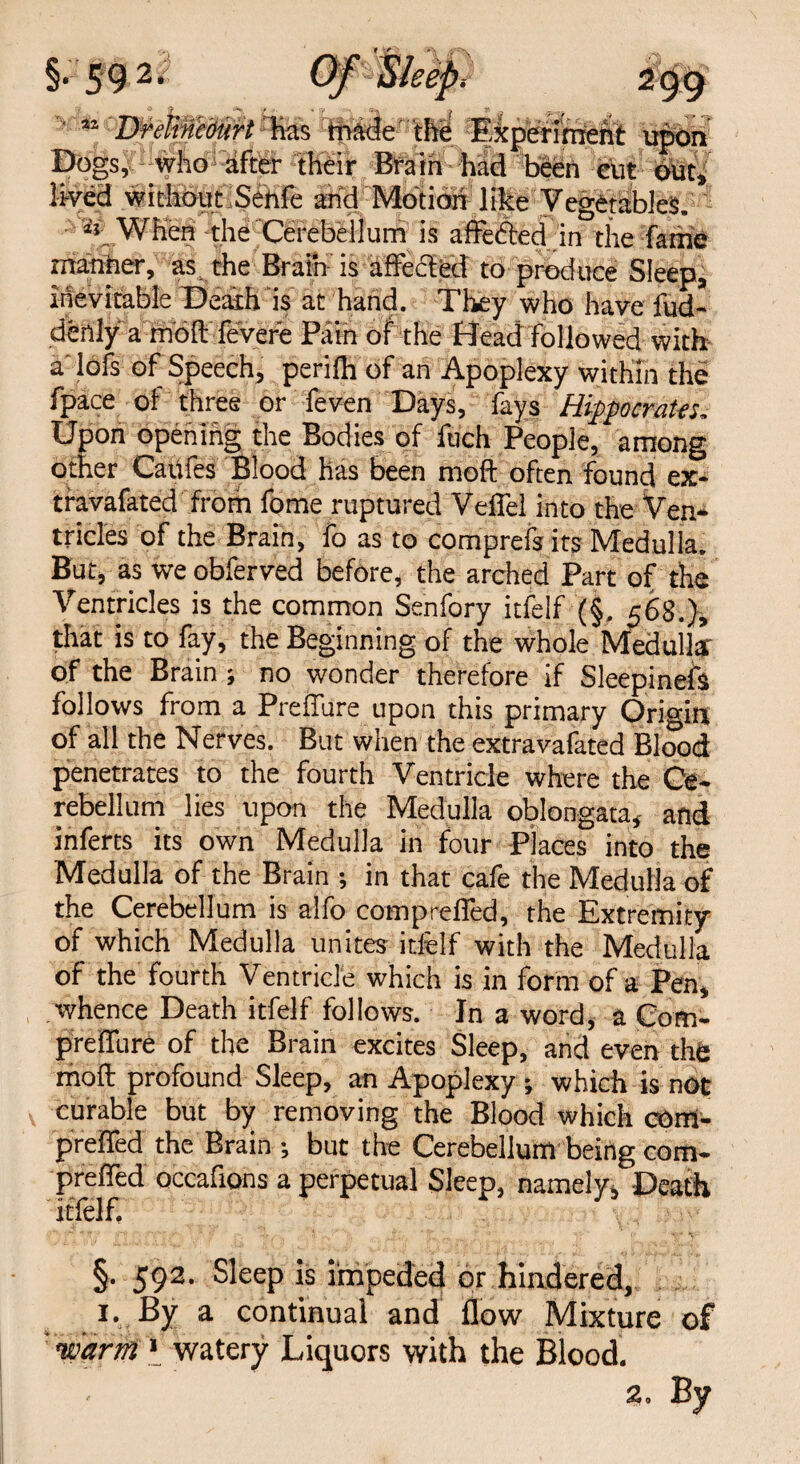 §59 2* ** Drekncburt has made the Experiment upon Dogs, who after their Brain had been cut out, lived without Senfe and Motion like Vegetables. ^ When the Cerebellum is affefted in the fame manner, as the Brain is affected to produce Sleep, inevitable Death is at hand. They who have fud- denly a molt fevere Pain of the Head followed with a lofs of Speech, perilh of an Apoplexy within the fpace of three or feven Days, fays Hippocrates, Upon opening the Bodies of fuch People, among other Caufes Blood has been molt often found ex- travafated from fome ruptured VefTel into the Ven¬ tricles of the Brain, fo as to comprefs its Medulla. But, as we obferved before, the arched Part of the Ventricles is the common Senfory itfelf (§, 568.), that is to fay, the Beginning of the whole Medulla of the Brain ; no wonder therefore if Sleepinefs follows from a Preffure upon this primary Origin of all the Nerves. But when the extravafated Blood penetrates to the fourth Ventricle where the Ce¬ rebellum lies upon the Medulla oblongata, and inferts its own Medulla in four Places into the Medulla of the Brain ; in that cafe the Medulla of the Cerebellum is alfo comprefied, the Extremity of which Medulla unites itfelf with the Medulla of the fourth Ventricle which is in form of a Pen, whence Death itfelf follows. In a word, a Com- prclTure of the Brain excites Sleep, and even the moft profound Sleep, an Apoplexy ; which is not curable but by removing the Blood which com- preffed the Brain •, but the Cerebellum being com- prefled occafions a perpetual Sleep, namely. Death itfelf, §. 592. Sleep is impeded or hindered, 1. By a continual and flow Mixture of  warm » watery Liquors with the Blood.