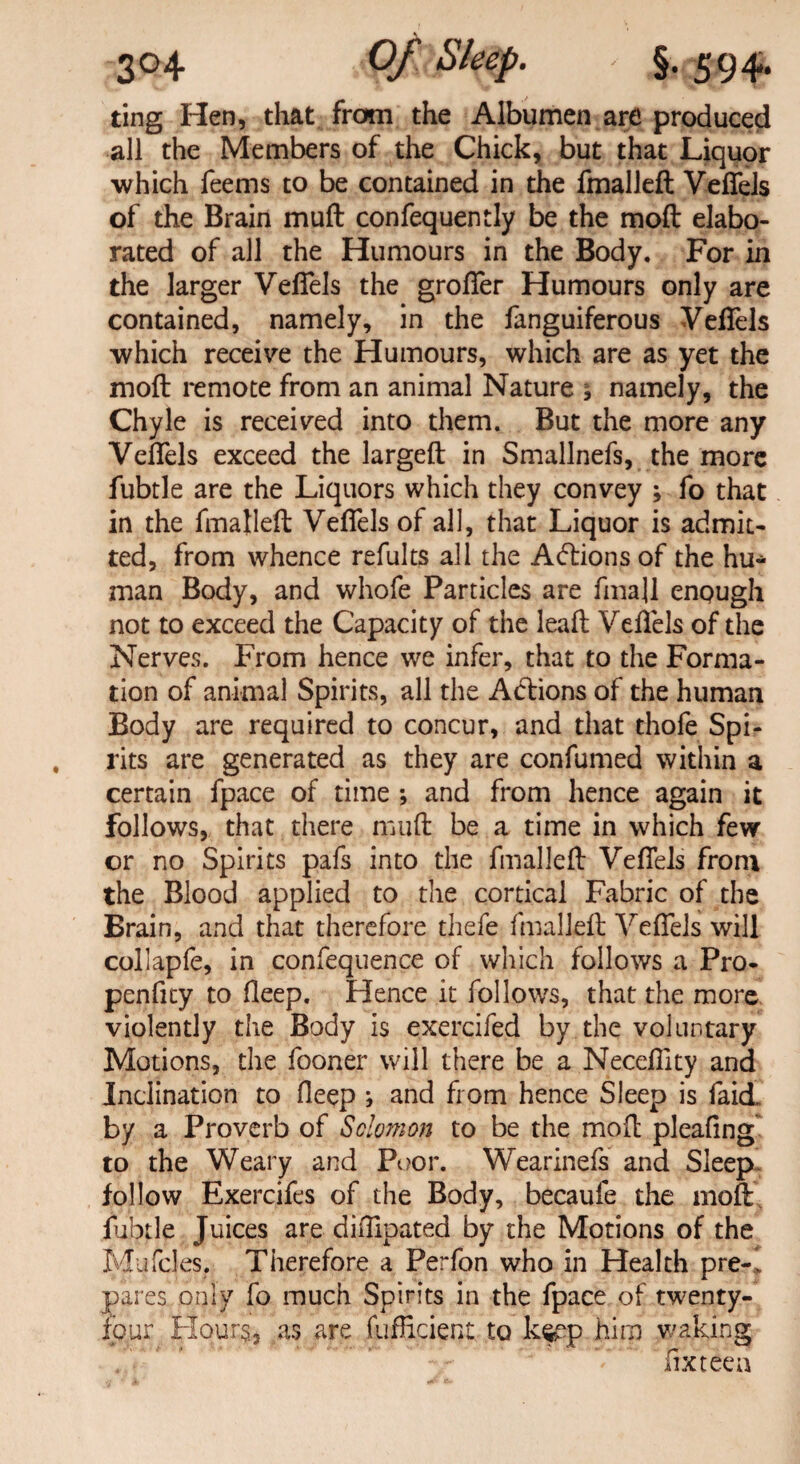 v 304 Of Sleep- §• 594. ting Hen, that from the Albumen are produced all the Members of the Chick, but that Liquor which feems to be contained in the fmalleft Veftels of the Brain muft confequently be the moft elabo¬ rated of all the Humours in the Body. For in the larger Veftels the grofter Humours only are contained, namely, in the fanguiferous Veftels which receive the Humours, which are as yet the moft remote from an animal Nature * namely, the Chyle is received into them. But the more any Veftels exceed the largeft in Smallnefs, the more fubtle are the Liquors which they convey ; fo that in the fmalleft Veftels of all, that Liquor is admit¬ ted, from whence refults all the Aftions of the hu¬ man Body, and whofe Particles are fmall enpugh not to exceed the Capacity of the leaft Veftels of the Nerves. From hence we infer, that to the Forma¬ tion of animal Spirits, all the Atftions of the human Body are required to concur, and that thofe Spi¬ rits are generated as they are confumed within a certain fpace of time ; and from hence again it follows, that there muft be a time in which few or no Spirits pafs into the fmalleft Veftels from the Blood applied to the cortical Fabric of the Brain, and that therefore thefe fmalleft Veftels will collapfe, in confequence of which follows a Pro- penfity to deep. Hence it follows, that the more violently the Body is exercifed by the voluntary Motions, the fooner will there be a Necefiity and Inclination to deep } and from hence Sleep is faid. by a Proverb of Solomon to be the moft pleaftng to the Weary and Poor. Wearinefs and Sleep- follow Exercifes of the Body, becaufe the moft fubtle Juices are diftipated by the Motions of the Mufcles. Therefore a Perfon who in Health pre-1 pares only fo much Spirits in the fpace of twenty- four Hours, as are fufficient to k^p him waking fix teen