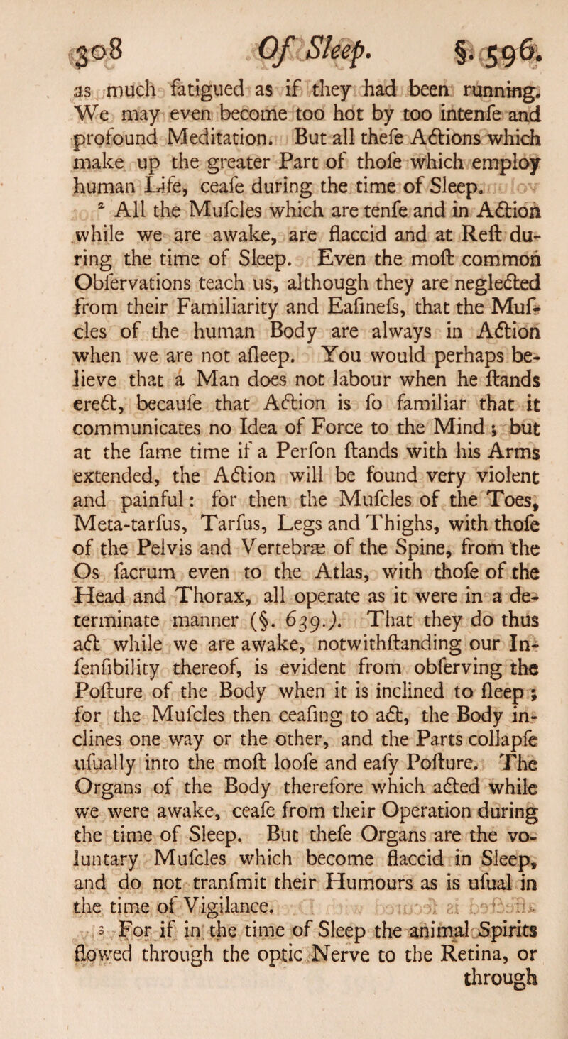 as much fatigued as if they had been running. We may even become too hot by too intenfe and profound Meditation. But all thefe Aftions which make up the greater Part of thofe which employ human Life, ceafe during the time of Sleep. a All the Mufcles which are tenfe and in Afbion while we are awake, are flaccid and at Reft du^ ring the time of Sleep. Even the moft common Oblervations teach us, although they are neglected from their Familiarity and Eafmefs, that the Muf¬ cles of the human Body are always in Aft ion when we are not afleep. You would perhaps be¬ lieve that a Man does not labour when he ftands ereft, becaufe that Action is fo familiar that it communicates no Idea of Force to the Mind ; but at the fame time if a Perfon ftands with his Arms extended, the Action will be found very violent and painful: for then the Mufcles of the Toes, Meta-tarfus, Tarfus, Legs and Thighs, with thofe of the Pelvis and Vertebrae of the Spine, from the Os facrum even to the Atlas, with thofe of the Head and Thorax, all operate as it were in a de^ terminate manner (§. 639.). That they do thus aft while we are awake, notwithftanding our In- fenfibility thereof, is evident from obferving the Pofture of the Body when it is inclined to fleep ; for the Mufcles then ceaftng to aft, the Body in¬ clines one way or the other, and the Parts collapfe ufually into the moft loofe and eafy Pofture. The Organs of the Body therefore which afted while we were awake, ceafe from their Operation during the time of Sleep. But thefe Organs are the vo¬ luntary Mufcles which become flaccid in Sleep, and do not tranfmit their Humours as is ufual in the time of Vigilance. 3 For if in the time of Sleep the animal Spirits flowed through the optic Nerve to the Retina, or through