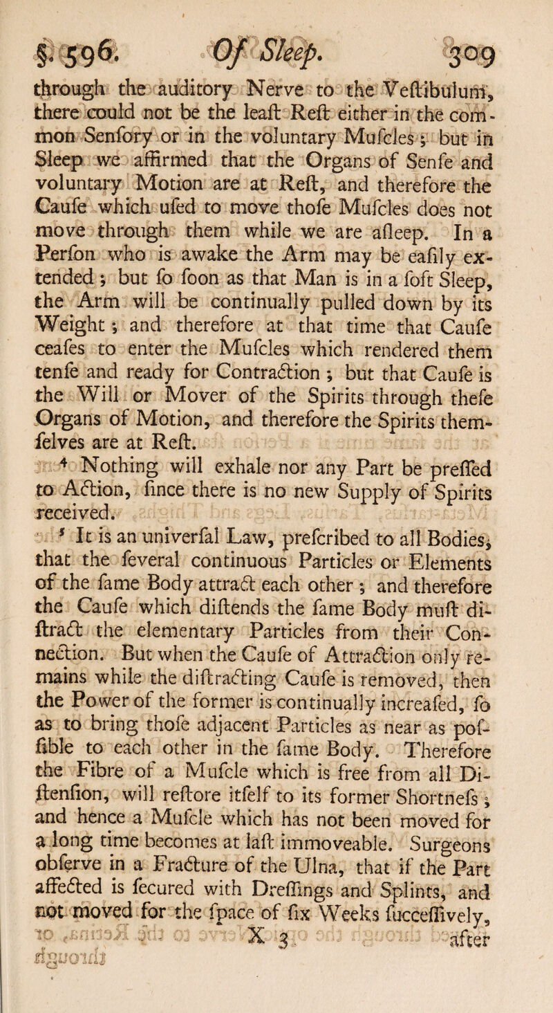 through the auditory Nerve to the Veftibuluhl, there could not be the lead: Reft either in the com¬ mon Senfory or in the voluntary Mufcles; but in Sleep we affirmed that the Organs of Senfe and voluntary Motion are at Reft, and therefore the Caufe which ufed to move thofe Mufcles does not move through them while we are afleep. In a Perfon who is awake the Arm may be eafily ex¬ tended ; but fo foon as that Man is in a foft Sleep, the Arm will be continually pulled down by its Weight *, and therefore at that time that Caufe ceafes to enter the Mufcles which rendered them tenfe and ready for Contraction ; but that Caufe is the Will or Mover of the Spirits through thefe Organs of Motion, and therefore the Spirits them- felves are at Reft. 4 Nothing will exhale nor any Part be prefled to ACtion, fince there is no new Supply of Spirits received. 5 It is an univerfal Law, prefcribed to all Bodies* that the feveral continuous Particles or Elements of the fame Body attract each other ; and therefore the Caufe which diftends the fame Body muft di- ftraCt the elementary Particles from their Con¬ nection. But when the Caufe of Attraction only re¬ mains while the diftraCting Caufe is removed, then the Power of the former is continually increafed, fo as to bring thofe adjacent Particles as near as pof- fible to each other in the fame Body. Therefore the Fibre ot a Mufcle which is free from ail Di~ ftenflon, will reftore itfelf to its former Shortnefs * and hence a Muicle which has not been moved for a long time becomes at lafl: immoveable. Surgeons obferve in a FraCture of the Ulna, that if the Part affeCted is fecured with Drefllngs and Splints, and not moved for the fpace of fix Weeks fuccefiively, ta 03 or*sVSfcig. , after d^uoirll