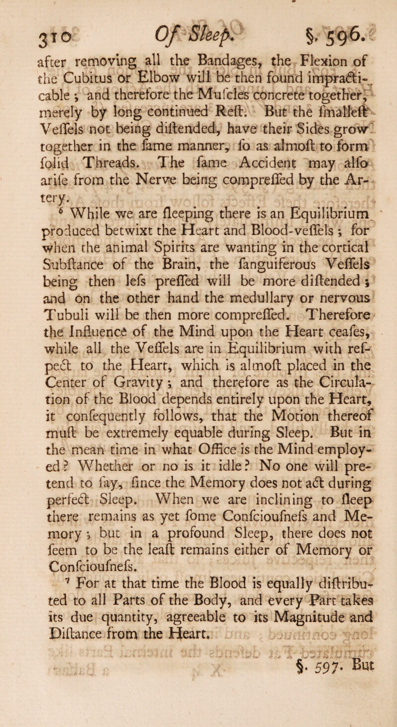 3T0 Of Sleep. §,^96.5 after removing all the Bandages, the Flexion of the Cubitus or Elbow will be then found impra&i- cable •, and therefore the Mul'cles concrete together, merely by long continued Reft. But the fmalleft Veflejs not being diftended, have their Sides grow together in the fame manner, fo as almoft to form foiid Threads. The fame Accident may alfo arile from the Nerve being comprefted by the Ar¬ tery. 6 While we are fleeping there is an Equilibrium ' produced betwixt the Heart and Blood-veflels ; for when the animal Spirits are wanting in the cortical Subftance of the Brain, the fanguiferous VefTels being then lefs prefted will be more diftended ; and on the other hand the medullary or nervous Tubuli will be then more comprefted. Therefore the Influence: of the Mind upon the Heart ceafes, while all the Veflels are in Equilibrium with ref- pe£t to the Heart, which is almoft placed in the Center of Gravity *, and therefore as the Circula¬ tion of the Blood depends entirely upon the Heart, it confequently follows, that the Motion thereof muft be extremely equable during Sleep. But in the mean time in what Office is the Mind employ¬ ed l Whether or no is it idle ? No one will pre¬ tend to fay, fince the Memory does not a<ft during perfect Sleep. When we are inclining to fleep there remains as yet fome Confcioufnefs and Me¬ mory j but in a profound Sleep, there does not feem to be the leaft remains either of Memory or Confcioufnefs. 7 For at that time the Blood is equally diftribu- ted to all Parts of the Body, and every Part takes its due quantity, agreeable to its Magnitude and Biftance from the Heart. §.597. But