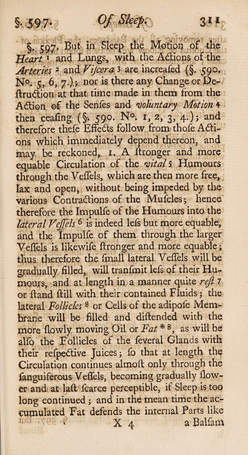 §, 597. Bat in Sleep the Motion of the JJeart 1 and Lungs, with the A&ions of the Arteries 2 and Vijcera 3 are increafed (§. 590, N°. 5, 6, 7.)} nor is there any Change or De- ftrudtion at that time made in them from the Adtion ©f the Senfes and voluntary Motion 4 then ceafing (§-. 590. N°. i, 2, 3, 4.); and therefore thefe Effedts follow from thofe Acti¬ ons which immediately depend thereon, and may be reckoned, 1. A ftronger and more equable Circulation of the vital % Humours through the Veflels, which are then more free, lax and open, without being impeded by the various Contractions of the Mu idles; hence therefore the Impulfe of the Humours into the lateral VeJJ'els 6 is indeed lefs but more equable, and the Impulfe of them through the larger Veflels is likewife ftronger and more equable; thus therefore the fmall lateral Veflels will be gradually filled, will tranfmit lefs of their Hu¬ mours, and at length in a manner quite reft- 7 or ftand ftill with their contained Fluids; the lateral Follicles 8 or Cells of the adipofe Mem¬ brane will be filled and diftended with the more flowly moving Oil or Fat * 8, as will be alfo the Follicles of the feveral Glands with their refpedtive Juices; lo that at length the Circulation continues almoft only through the languiferous Veflels, becoming gradually flow¬ er and at laft fcarce perceptible, if Sleep is too long continued ; and in the mean time the ac¬ cumulated Fat defends the internal Parts like •l:U - r X 4 a Balfam