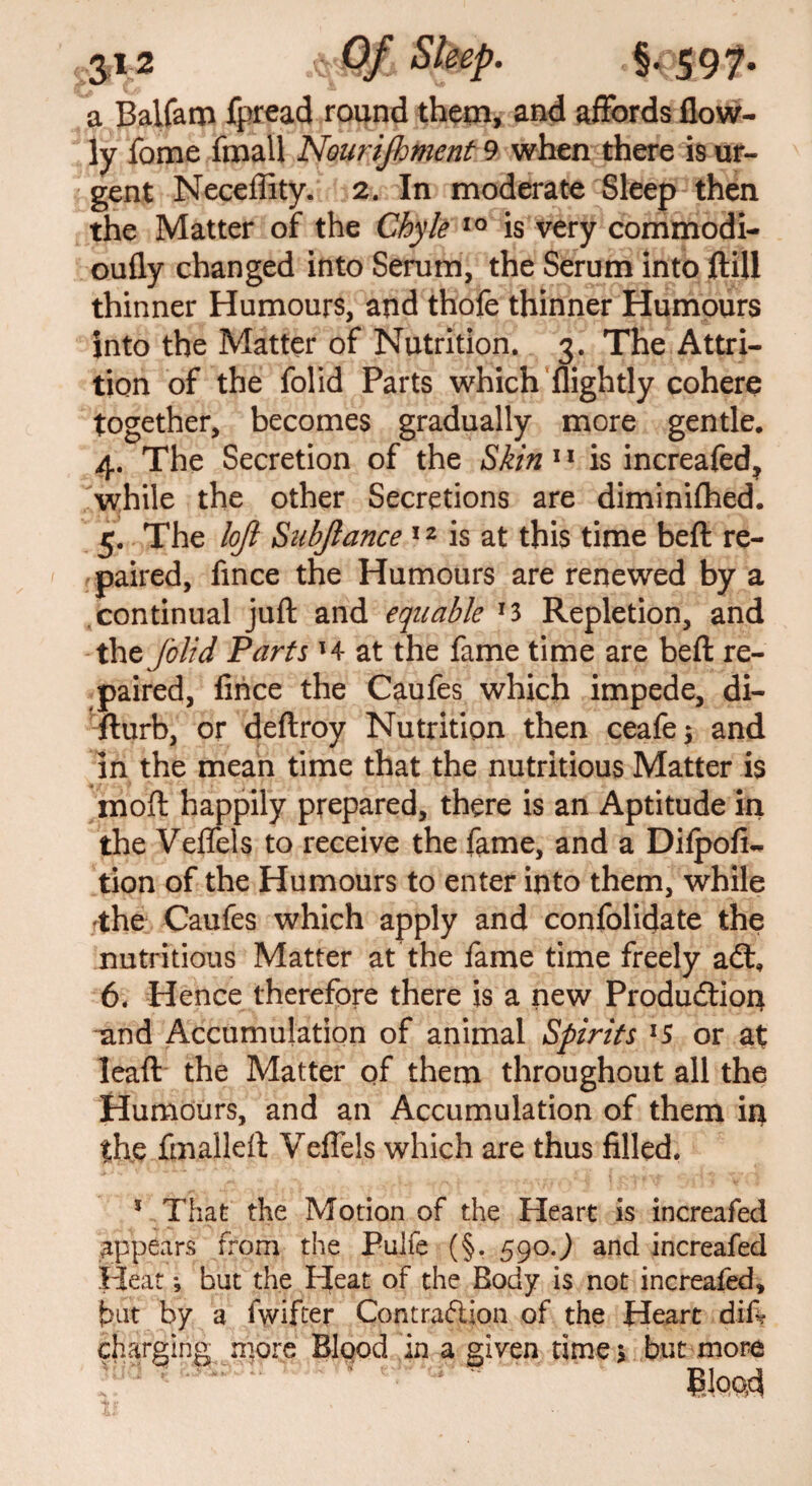 a Balfam fpread round them, and affords flow- ly fome fmall Nourishment 9 when there is ur¬ gent Neceffity. 2. In moderate Sleep then the Matter of the Chyle 10 is very commodi- oufly changed into Serum, the Serum into ftill thinner Humours, and thofe thinner Humours into the Matter of Nutrition. 3. The Attri¬ tion of the folid Parts which {lightly cohere together, becomes gradually more gentle. 4. The Secretion of the Skin 11 is increafed, while the other Secretions are diminifhed. 5. The loji Siihjlance 12 is at this time beft re¬ paired, fince the Humours are renewed by a continual juft and equable f3 Repletion, and the folid Parts l4 at the fame time are beft re¬ paired, fince the Caufes which impede, di- fturb, or deftroy Nutrition then ceafe; and in the mean time that the nutritious Matter is moft happily prepared, there is an Aptitude in the Veffels to receive the fame, and a Difpofi- tion of the Humours to enter into them, while fthe Caufes which apply and confolidate the nutritious Matter at the fame time freely a£t, 6. Hence therefore there is a new Production land Accumulation of animal Spirits l5 or at leaft the Matter of them throughout all the Humours, and an Accumulation of them ip the fmalleft Veffels which are thus filled. 1 That the Motion of the Heart is increafed appears from the Pujfe (§, 5go.) and increafed Heat *, but the Heat of the Body is not increafed, but by a fwifter Contraction of the Heart diff charging more Blood in a given time; but more