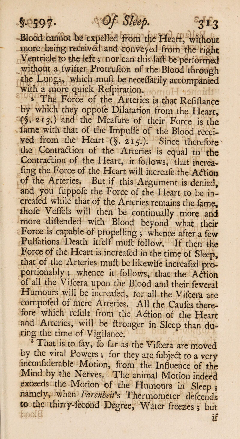 Blood cannot be expelled from the Heart, without more being received and conveyed from the right Ventricle to the left; nor can this laft be performed without a fwifter Protrufion of the Blood through the Lungs, which mud be necefiarily accompanied with a more quick Refpiration. * The Force of the Arteries is that Refinance by which they oppofe Dilatation from the Heart, (§. 213.) and the Meafure of their Force is the lame with that of the Impulfe of the Blood recei¬ ved from the Heart (§. 215.). Since therefore' the Contraction of the Arteries is equal to the Contraction of the Heart, it follows, that increa- fing the Force of the Heart will increafe the ACtion of the Arteries. But if this Argument is denied, and you fuppofe the Force of the Heart to be in- creafed while that of the Arteries remains the lame, thofe Veffels will then be continually more and more diftended with Blood beyond what their Force is capable of propelling ; whence after a few Pulfations Death itfelf mull follow. If then the Force of the Heart is increafed in the time of Sleep, that of the Arteries mud belikewile increafed pro- portionably; whence it follows, that the ACtion of all the Vilcera upon the Blood and their feveral Humours will be increafed, for all the Vifcera are compofed of mere Arteries. All the Caufes there¬ fore which refult from the ACtion of the Heart and Arteries, will be ftronger in Sleep than du¬ ring the time of Vigilance. 3 That is to lay, fo far as the Vilcera are moved by the vital Powers; for they are fubjeCt to a very inconfiderable Motion, from the Influence of the Mind by the Nerves. The animal Motion indeed exceeds the Motion of the Humours in Sleep j namely, when Farenheifs Thermometer defcends to the thirty-fecond Degree, Water freezes; but if