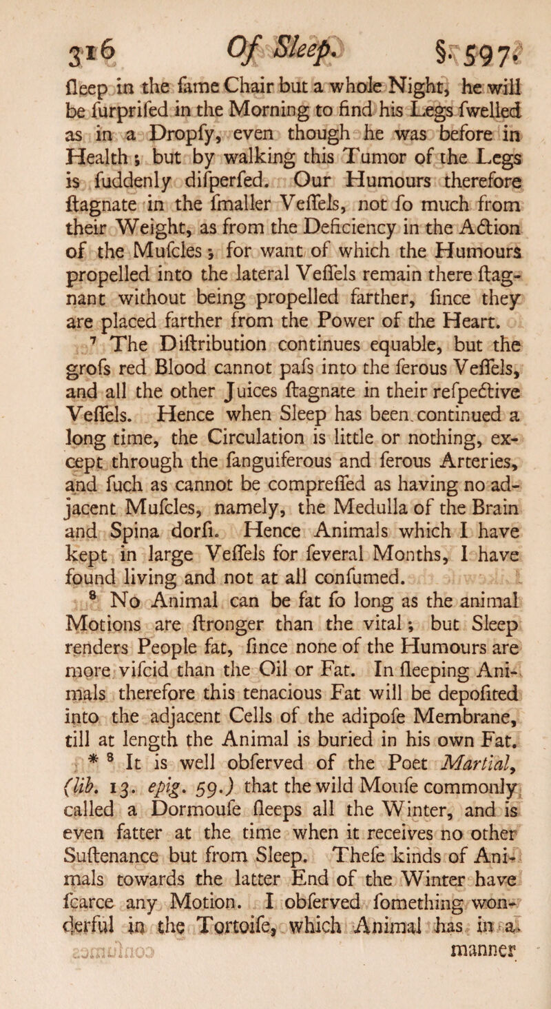 3*6 Of Sleep, 597^ fleep in the lame Chair but a whole Night, he will be furprifed in the Morning to find his Legs fwelled as in a Dropfy, even though he was before in Health ; but by walking this Tumor of the Legs is fuddenly difperfed. Our Humours therefore ftagnate in the fmaller Vefifels, not fo much from their Weight, as from the Deficiency in the A&ion of the Mufcles *, for want of which the Humours propelled into the lateral Vefifels remain there ftag- nant without being propelled farther, fince they are placed farther from the Power of the Heart. 7 The Diftribution continues equable, but the grofs red Blood cannot pafs into the ferous Veflels, and all the other Juices ftagnate in their refpedlive Vefifels. Hence when Sleep has been, continued a long time, the Circulation is little or nothing, ex¬ cept through the fanguiferous and ferous Arteries, and fuch as cannot be comprefifed as having no ad¬ jacent Mufcles, namely, the Medulla of the Brain and Spina dorfi. Hence Animals which I have kept in large Vefifels for feveral Months, 1 have found living and not at all confumed. 8 No Animal can be fat fo long as the animal Motions are ftronger than the vital *, but Sleep renders People fat, fince none of the Humours are more vifcid than the Oil or Fat. In fleeping Ani¬ mals therefore this tenacious Fat will be depofited into the adjacent Cells of the adipofe Membrane, till at length the Animal is buried in his own Fat. * 3 It is well obferved of the Poet Martial, (lib. 13. epig. 59 J that the wild Moufe commonly called a Dormoufe fieeps all the Winter, and is even fatter at the time when it receives no other Suftenance but from Sleep. Thefe kinds of Ani¬ mals towards the latter End of the Winter have ficarce any Motion. I obferved fomething won¬ derful in the Tortoife, which Animal has in a. aeraohloa manner