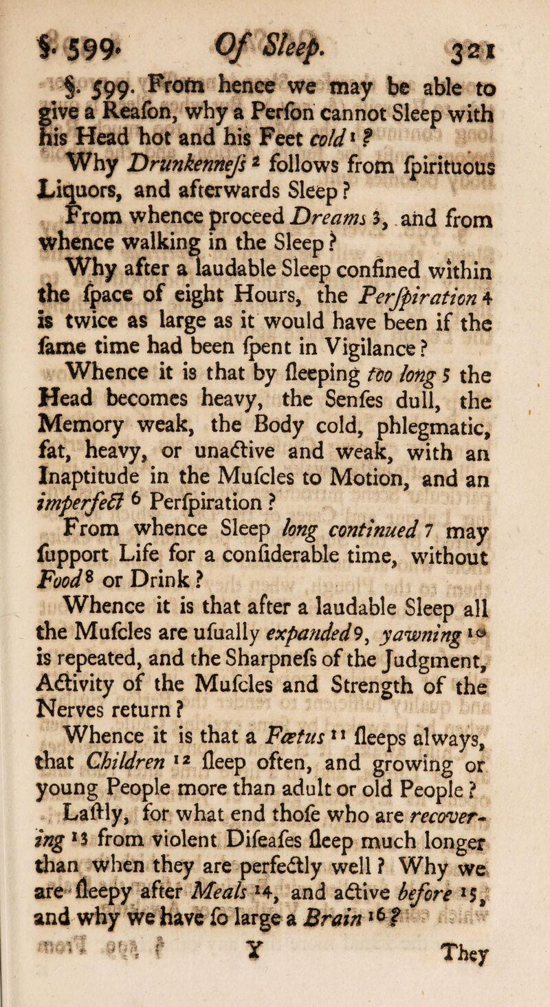 §. 599. Frofn hence we may be able to give a Reafon, why a Perfon cannot Sleep with his Head hot and his Feet cold1 ? Why Drunkennefs1 follows from fpirituous Liquors, and afterwards Sleep ? From whence proceed Dreams 3, and from whence walking in the Sleep ? Why after a laudable Sleep confined within the fpace of eight Hours, the Perfpiration 4 is twice as large as it would have been if the lame time had been (pent in Vigilance ? Whence it is that by fleeping too long s the Head becomes heavy, the Senfes dull, the Memory weak, the Body cold, phlegmatic, fat, heavy, or unaftive and weak, with an Inaptitude in the Mufcles to Motion, and an imperfeEl 6 Perfpiration ? From whence Sleep long continued 7 may fupport Life for a confiderable time, without Food8 or Drink ? Whence it is that after a laudable Sleep all the Mufcles are ufually expanded9, yawning10 is repeated, and the Sharpnefs of the Judgment, Activity of the Mufcles and Strength of the Nerves return ? Whence it is that a Foetus1 * fleeps always, that Children 12 fleep often, and growing or young People more than adult or old People ? Laftly, for what end thofe who are recover¬ ing ‘3 from violent Difeafes fleep much longer than when they are perfectly well ? Why we are fleepy after Meals *4, and adtive before *5, and why we have fo large a Brain16 ? ? They