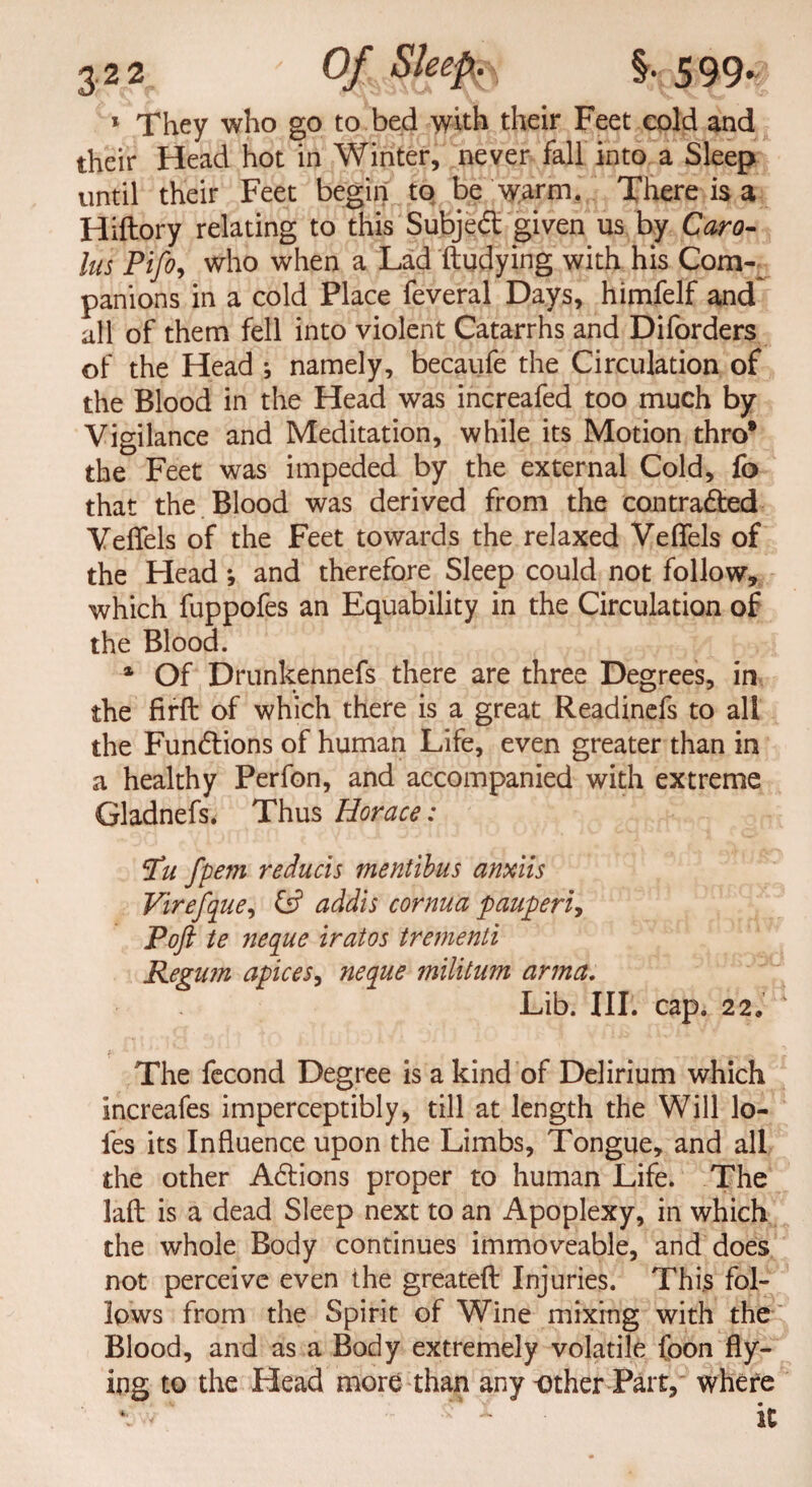 1 They who go to bed with their Feet cold and their Head hot in Winter, never fall into a Sleep until their Feet begin to be warm. There is a Hiftory relating to this Subjedt given us by Caro¬ lus Pifo, who when a Lad ftudying with his Com¬ panions in a cold Place feveral Days, himfelf and all of them fell into violent Catarrhs and Diforders of the Head ; namely, becaufe the Circulation of the Blood in the Head was increafed too much by Vigilance and Meditation, while its Motion thro* the Feet was impeded by the external Cold, fo that the Blood was derived from the contradfed Vefiels of the Feet towards the relaxed Veflfels of the Head *, and therefore Sleep could not follow, which fuppofes an Equability in the Circulation of the Blood. % Of Drunkennefs there are three Degrees, in the firft of which there is a great Readinefs to all the Fundtions of human Life, even greater than in a healthy Perfon, and accompanied with extreme Gladnefs. Thus Horace: ‘Tu fpem reducis mentibus anxiis Virefque, addis cornua pauperi, Poft te neque iratos trementi Regum apices, neque militum arm a. Lib. III. cap. 22« The fecond Degree is a kind of Delirium which increafes imperceptibly, till at length the Will lo- fes its Influence upon the Limbs, Tongue, and all the other Adtions proper to human Life. The laft is a dead Sleep next to an Apoplexy, in which the whole Body continues immoveable, and does not perceive even the greateft Injuries. This fol¬ lows from the Spirit of Wine mixing with the Blood, and as a Body extremely volatile foon fly¬ ing to the Head more than any-other Part, where *. -r :: it