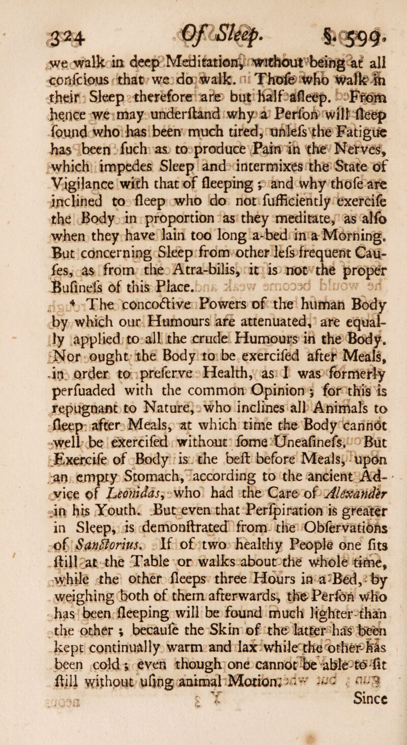 we walk ia deep Meditation^ without being at all confcious that we do walk. • Thofe tvho walk Jn theit Sleep therefore are but half afleep. From hence we may underftand why a Perfoh will deep found who has been much tired, unlefs the Fatigue has been fuch as. to produce Pain in the Nerves, which impedes Sleep and intermixes the State of Vigilance with that of fleeping ; and why thofe are inclined to deep who do not diffidently exercife the Body in proportion as they meditate, as alfo when they have lain too long a-bed in a Morning. But concerning Sleep from other lefs frequent Cau- fes, as from the Atra-bilis, it is not the proper Bufinefs of this Piace. jm> rsd blue .rf 4 The conco&ive Powers of the human Body by which our Humours are attenuated, are equal¬ ly applied to all the crude Humours in the Body. Nor ought the Body to be exercifed after Meals, -in order to preferve Health, as I was formerly perfuaded with the common Opinion ; for this is repugnant to Nature, who inclines all Animals to deep after Meals, at which time the Body cannbt well be exercifed without fome Uneafinefs. But .Exercife of Body is the bed before Meals, upon an empty Stomach, according to the ancient Ad-* vice of Leonidas, who had the Care of Alexander in his Youth. But even that Perfpiration is greater in Sleep, is demonftrated from the Obfervatibns of Saniforius. If of two healthy People one fits Hill at the Table or walks about the whole time, while the other deeps three Hours in a Bed, by weighing both of them afterwards^ the Perfon who has been deeping will be found much lighter-than the other ; becaufe the Skin of the latter has been kept continually warm and lax while the othenfos been cold; even though one cannot be able-to fit dill without ufing animal Motion;*v wd Since