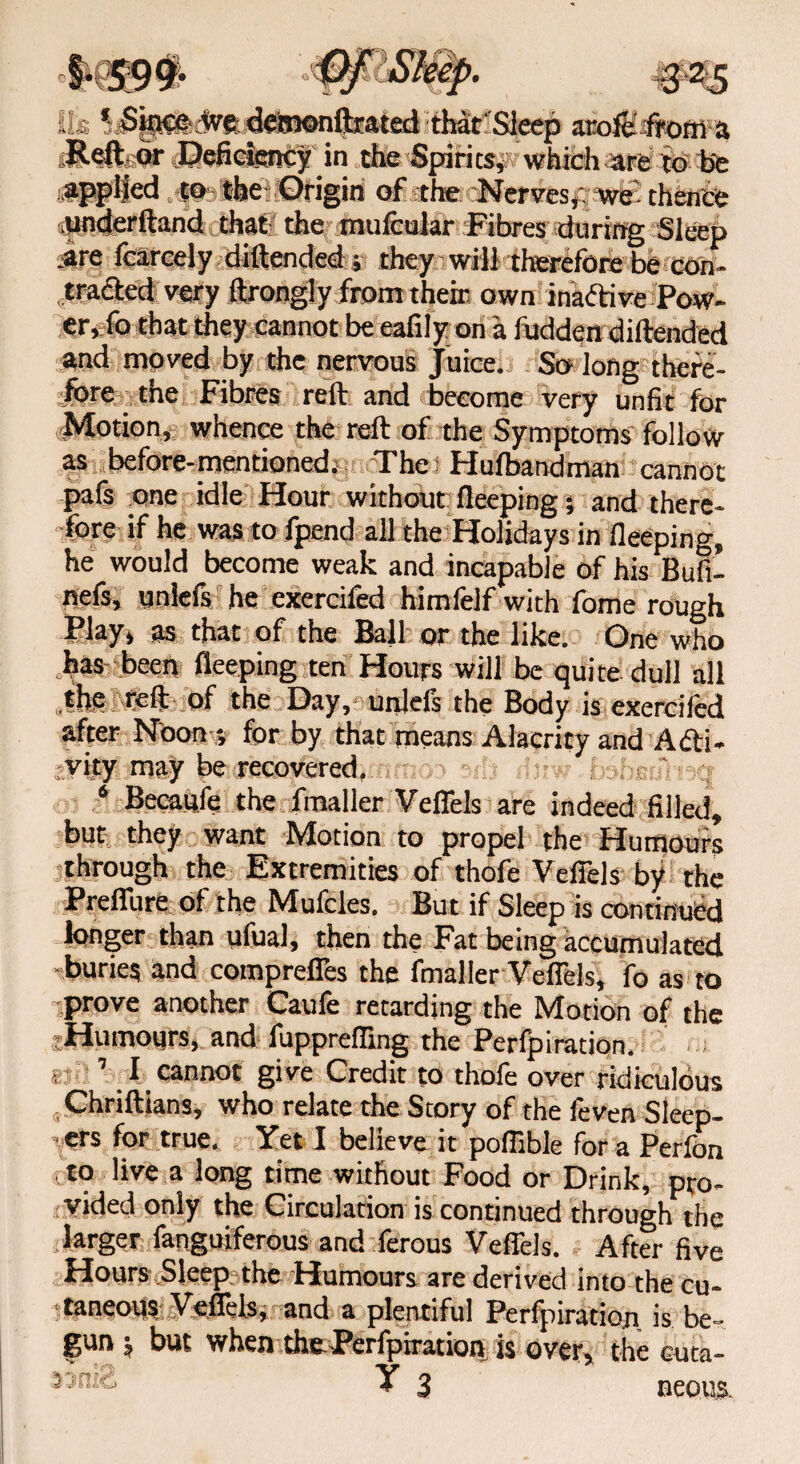 o Ik VsSit^ Vefdelmonfoated that Sleep arofEifrofli a iRefbar J?efieiency in the Spirits# which ate to be applied to theOrigin of the Nerves# we' thence underftand that the mufcular Fibres during Sleep ,are fcarcely diftended; they will therefore be can- traded very ftrongly from their own ina&ive Pow¬ er, fo that they cannot be eafily on a hidden diftended and moved by the nervous Juice. So long there¬ fore the Fibres reft and become very unfit for Motion, whence the reft of the Symptoms follow as before-mentioned; The f Hufbandman cannot pafs one idle Hour without fleeping; and there¬ fore if he was to fpend all the Holidays in fleeping, he would become weak and incapable of his Bufi- nefs, unlefs he exercifed himfelf with fome rough Play, as that of the Ball or the like. One who has been fleeping ten Hours will be quite dull all the reft of the Day, unlefs the Body is exercifed after Noon -, for by that means Alacrity and Acti¬ vity may be recovered, 6 Becaufe the fmaller Veffels are indeed filled, but they want Motion to propel the Humours through the Extremities of thofe Veffels by the Preffure of the Mufcles. But if Sleep is continued longer than ufual, then the Fat being accumulated -buries and compreffes the fmaller Veffels, fo as to •prove another Caufe retarding the Motion of the Humours, and fuppreffing the Perfpiration. r1 1 I cannot give Credit to thofe over ridiculous Chriftians, who relate the Story of the feven Sleep¬ ers for true. Yet I believe it poflible for a Perfon to live a long time without Food or Drink, pro¬ vided only the Circulation is continued through the larger fanguiferous and ferous Veffels. After five Hours Sleep the Humours are derived into the cu¬ taneous. Veffels, and a plentiful Perfpiration. is be¬ gun $ but when the Perfpiration is over, the cuta- ♦ 3 neous.