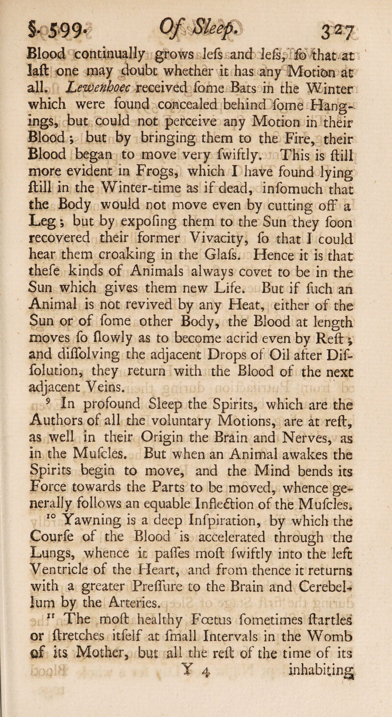 Blood continually grows left and left, fo that at laft one may doubt whether it has any Motion at all. Lewenhoec received fome Bats in the Winter which were found concealed behind Tome Hang¬ ings, but could not perceive any Motion in their Blood; but by bringing them to the Fire, their Blood began to move very fwiftly. This is (till more evident in Frogs, which I have found lying ftill in the Winter-time as if dead, infomuch that the Body would not move even by cutting off a Leg; but by expofing them to the Sun they foon recovered their former Vivacity, fo that I could hear them croaking in the Glafs. Hence it is that thefe kinds of Animals always covet to be in the Sun which gives them new Life. But if fuch an Animal is not revived by any Heat, either of the Sun or of fome other Body, the Blood at length moves fo flowly as to become acrid even by Reft ; and diflblving the adjacent Drops of Oil after Dif- folution, they return with the Blood of the next adjacent Veins. 9 In profound Sleep the Spirits, which are the Authors of all the voluntary Motions, are at reft, as well in their Origin the Brain and Nerves, as in the Mufcles. But when an Animal awakes the Spirits begin to move, and the Mind bends its Force towards the Parts to be moved, whence ge¬ nerally follows an equable Inflexion of the Mufcles. 10 Yawning is a deep Infpiration, by which the Courfe of the Blood is accelerated through the Lungs, whence it paftes moft fwiftly into the left Ventricle of the Heart, and from thence it returns with a greater Preffure to the Brain and CerebeL lum by the Arteries. 11 The moft healthy Fcetus fometimes ftartles or ftretches itfelf at fmall Intervals in the Womb of its. Mother, but all the reft of the time of its Y 4 inhabiting