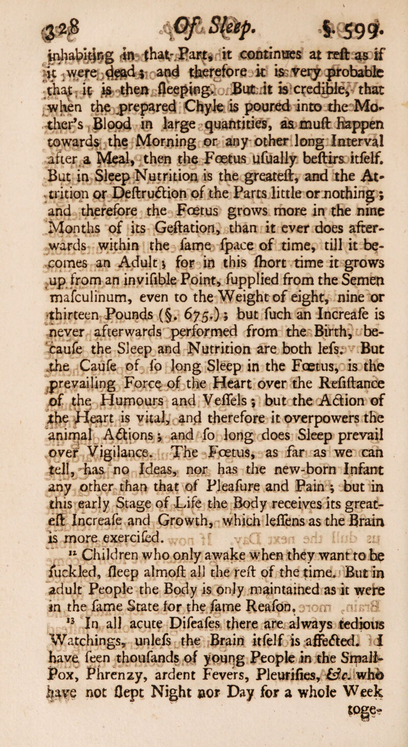 **P- *59 9- inhabiting <in thav.Part, it continties at reft as if it .were dead 5 and therefore it is very jarohabfe ;thaju it is then fleeping.;, is credible* that when the ^prepared Chyle is poured into the Mo¬ ther’s , Blood in large quantities, as tnuft Happen towards the Morning or any other long Interval after a Meal, then the Foetus ufually beftirs itfeif. But in Sleep Nutrition is the greateft, and the At¬ trition or Deftru&ion of the Parts little or .nothing; and therefore the Foetus grows more in the nine Months of its Geftation, than it ever does after¬ wards within the fame fpace of time, till it be¬ comes an Adult \ for in this (hort time it grows ,up from an invifible Point, fupplied from the Semen mafeulinum, even to the Weight of eight, nine or thirteen Pounds (§. 675.) ; but fuch an Increafe is never afterwards performed from the Birth, be- caufe the Sleep and Nutrition are both lefs. But .the Caufe of fo long Sleep in the Foetus, is the prevailing Force of the Heart over the Refiftance of the Humours and VefTels; but the A&ion of the Heart is vital, and therefore it overpowers the animal A&ions and fo long does Sleep prevail over Vigilance. The Fcetus, as far as we can tell, has no Ideas, nor has the new-born Infant any other than that of Pleafure and Pain ; but in this early Stage of Life the Body receives its great- eft Increafe and Growth, which leflens as the Brain is more exercifed. .vsCI 3xsn arb Hub zi\ 11 Children who only awake when they want to he ruckled, fleep almoft all the reft of the time. But in adult People the Body is only maintained as it were in the fame State for the fame Reafon, tom *nisiS 13 In all acute Difeafes there are always tedious Watchings, unlefs the Brain itfeif is affe<fted. I have feen thoufands of young People in the Small¬ pox, Phrenzy, ardent Fevers, Pleurifies, (d,c. whb have not flept Night nor Day for a whole Week