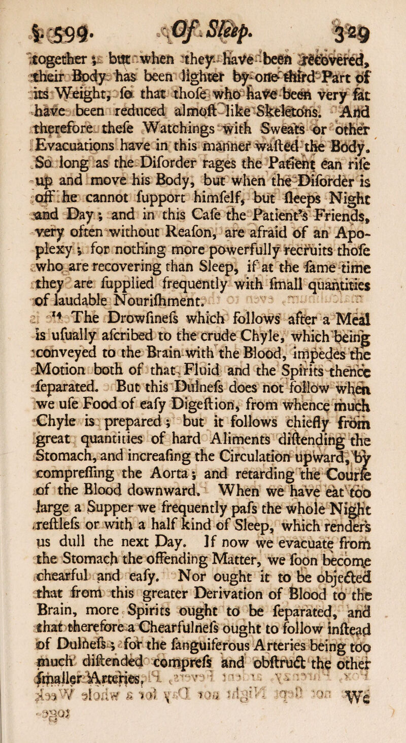 together ** but when nhepfiavenbeefl 3mvefed, their Boz has been lighter by-orfo third Part of its Weight, fo that thofe who have been very fit have been reduced almoft like Skeletons. And therefore thefe Watchings with Sweats or other Evacuations have in this manner walled the Body. So long as the Diforder rages the Patient can rife up and move his Body, but when the Diforder is off he cannot fupport himfelf, but deeps Night iand Day; and in this Cafe the Patient’s Friends, very often without Reafon, are afraid of an Apo¬ plexy * for nothing more powerfully recruits thofe who are recovering than Sleep, if at the fame time they are fupplied frequently with fmall quantities of laudable Nourifhment. 14 The Drowfmefs which follows after a Meal Is ufuaily afcribed to the crude Chyle, which being ^conveyed to the Brain with the Blood, impedes the Motion both of that Fluid and the Spirits thence feparated. But this Dulnefs does not follow when we ufe Food of eafy Digeftiori, from whence much Chyle is prepared; but it follows chiefly from great quantities of hard Aliments diftending the Stomach, and increafing the Circulation upward, by comprefling the Aorta-, and retarding the Courfe of the Blood downward. When we have eat too large a Supper we frequently pafs the whole Night .reftlefs or with a half kind of Sleep, which renders us dull the next Day. If now we evacuate from the Stomach the offending Matter, we foon become chearful and eafy. Nor ought it to be objefted that from this greater Derivation of Blood to the Brain, more Spirits ought to be feparated, and that therefore a Chearfulrieis ought to follow lnftead bf Dulheffe; for the fanguiferous Arteries being tdq comprefs and obftruff the other imaikr Arteries, jba# sloriw £ 10I wa n\$VA qt*R ton