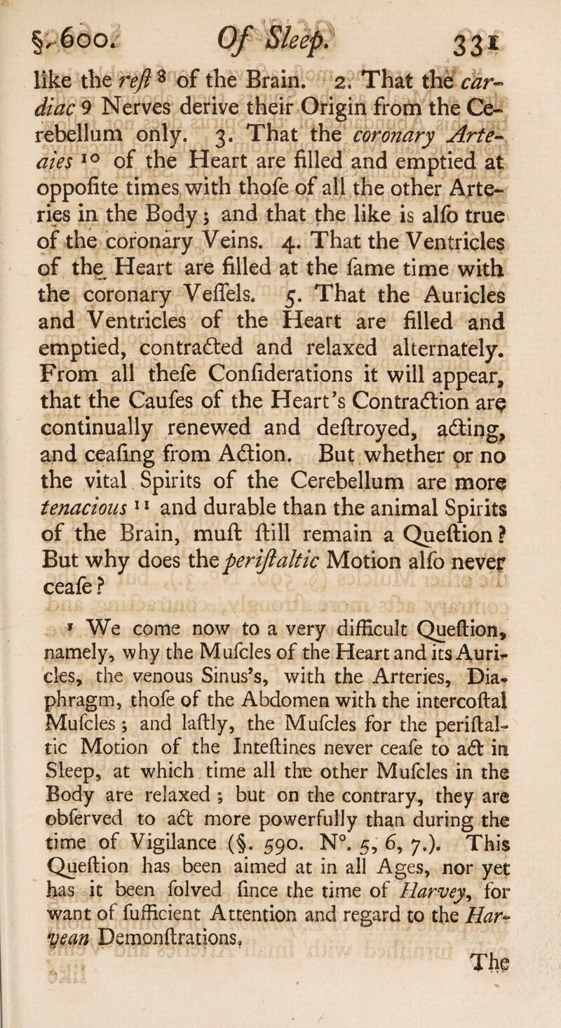 like the reft* of the Brain. 2. That the car- diac 9 Nerves derive their Origin from the Ce¬ rebellum only. 3. That the coronary Arte- aies 10 of the Heart are filled and emptied at oppofite times with thofe of all the other Arte¬ ries in the Body; and that the like is alfo true of the coronary Veins. 4. That the Ventricles of the Heart are filled at the fame time with the coronary VefTe-ls. 5. That the Auricles and Ventricles of the Heart are filled and emptied, contradted and relaxed alternately. From all thefe Confiderations it will appear, that the Caufes of the Heart’s Contraction ar§ continually renewed and deftroyed, adting, and ceafing from Adtion. But whether or no the vital Spirits of the Cerebellum are more tenacious 11 and durable than the animal Spirits of the Brain, muft ftill remain a Queftion ? But why does thz periftaltic Motion alfo never ceafe ? * We come now to a very difficult Queftion* namely, why the Mufcles of the Heart and its Auri¬ cles, the venous Sinus’s, with the Arteries, Dia* phragm, thofe of the Abdomen with the intercoftal Mufcles; and laftly, the Mufcles for the periftal- tic Motion of the Inteftines never ceafe to aft in Sleep, at which time all the other Mufcles in the Body are relaxed ; but on the contrary, they are obferved to adt more powerfully than during the time of Vigilance (§. 590. N°. 5, 6, 7.). This Queftion has been aimed at in all Ages, nor yet has it been folved fince the time of Harvey, for want of fufficient Attention and regard to the Har~ ^ean Demonftrations, The