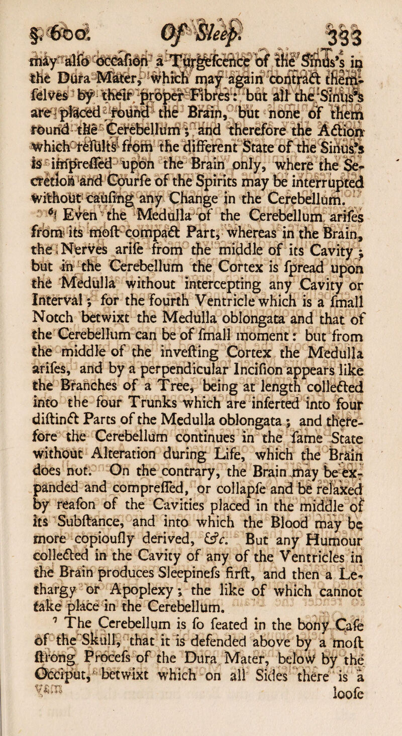 fMy' alfo occafion a:T'fir^feKrU* ’ bf .xHS^d^Ss^s in the Dura Mater* which n^ay again coiitr^ft them* fdtfes by thw projpdr Fibres: but all the :Siniis^ are ] pi&ced round the Brain, but none of them round the Gerebellum; and therefore the Aftion the different State of the Sinus’s T? if Which is impreffcd upon the Brain only, where the Se cretloM and Gourfe of the Spirits may be interrupted Without caufihg any Change in the Cerebellum. *1 Even the Medulla of the Cerebellum arifes from* its mofl compaft Part, whereas in the Brain, the I Nerves arife from the middle of its Cavity ; but in the Cerebellum the Cortex is fpread upon the Medulla without intercepting any Cavity or Interval; for the fourth Ventricle which is a fmall Notch betwixt the Medulla oblongata and that of the Cerebellum can be of fmall moment: but from the middle of the inverting Cortex the Medulla arifes, and by a perpendicular Incifion appears like the Branches of a Tree, being at length collefted into the four Trunks which are inferted into four diftinft Parts of the Medulla oblongata ; and there¬ fore the Cerebellum continues in the fame State without Alteration during Life, which the Brain does not. On the contrary, the Brain .may beexT panded and comprefled, or collapfe and be relaxed by reafon of the Cavities placed in the middle of its Subftance, and into which the Blood may be more copioufly derived, £s?r. But any Humour colle&ed in the Cavity of any of the Ventricles in the Brain produces Sleepinefs firft, and then a Le* thargy or Apoplexy; the like of which cannot take place in the Cerebellum. 1 The Cerebellum is fo feated in the bony Cafe of the Skull, that it is defended above by a moft ft long Procefs of the Dura Mater, below by the Occiput,' betwixt which on alt Sides there is a > loofe