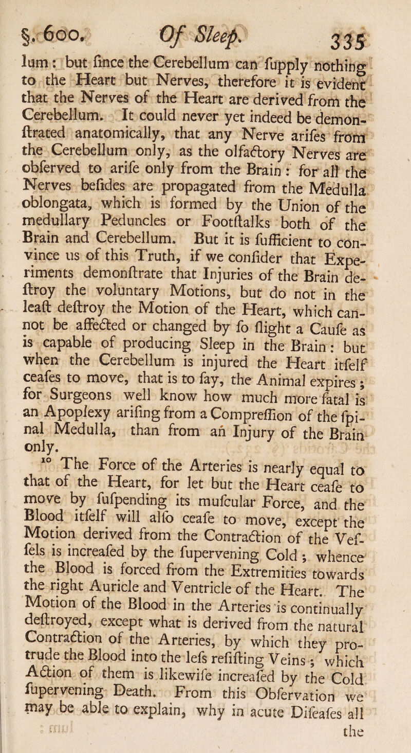 lum: but lince the Cerebellum can fupply nothing to the Heart but Nerves, therefore it is evident that the Nerves of the Heart are derived from the Cerebellum. It could never yet indeed be demon- ftrated anatomically, that any Nerve arifes from the Cerebellum only, as the olfaftory Nerves are obferved to arife only from the Brain : for all the Nerves befides are propagated from the Medulla oblongata, which is formed by the Union of the medullary Peduncles or Footftalks both of the Brain and Cerebellum. But it is fufficient to con¬ vince us of this Truth, if we confider that Expe¬ riments demonflxate that Injuries of the Brain de- ftroy the voluntary Motions, but do not in the lead deftroy the Motion of the Heart, which can¬ not be affeded or changed by fo flight a Caufe as is capable of producing Sleep in the Brain: but when the Cerebellum is injured the Heart itfelf ceales to move, that is to lay, the Animal expires . for Surgeons well knowhow much more fatal is an Apoplexy arifing from a Comprefiion of the fpi- nal Medulla, than from ah Injury of the Brain only. 10 The Force of the Arteries is nearly equal to that of the Heart, for let but the Heart ceafe to move by fufpending its mufcular Force, and the Blood itfelf will alfo ceafe to move, except the Motion derived from the Contradion of the Vef- fels is increafed by the fupervening Cold ; whence the Blood is forced from the Extremities towards the right Auricle and Ventricle of the Heart. The Motion of the Blood in the Arteries is continually deftroyed, except what is derived from the natural Contraction of the Arteries, by which they pro¬ trude the Blood into the lefs refilling Veins; which Adion of them is likewife increafed by the Cold fupervening Death. From this Obfervation we may be able to explain, why in acute Difeafes all