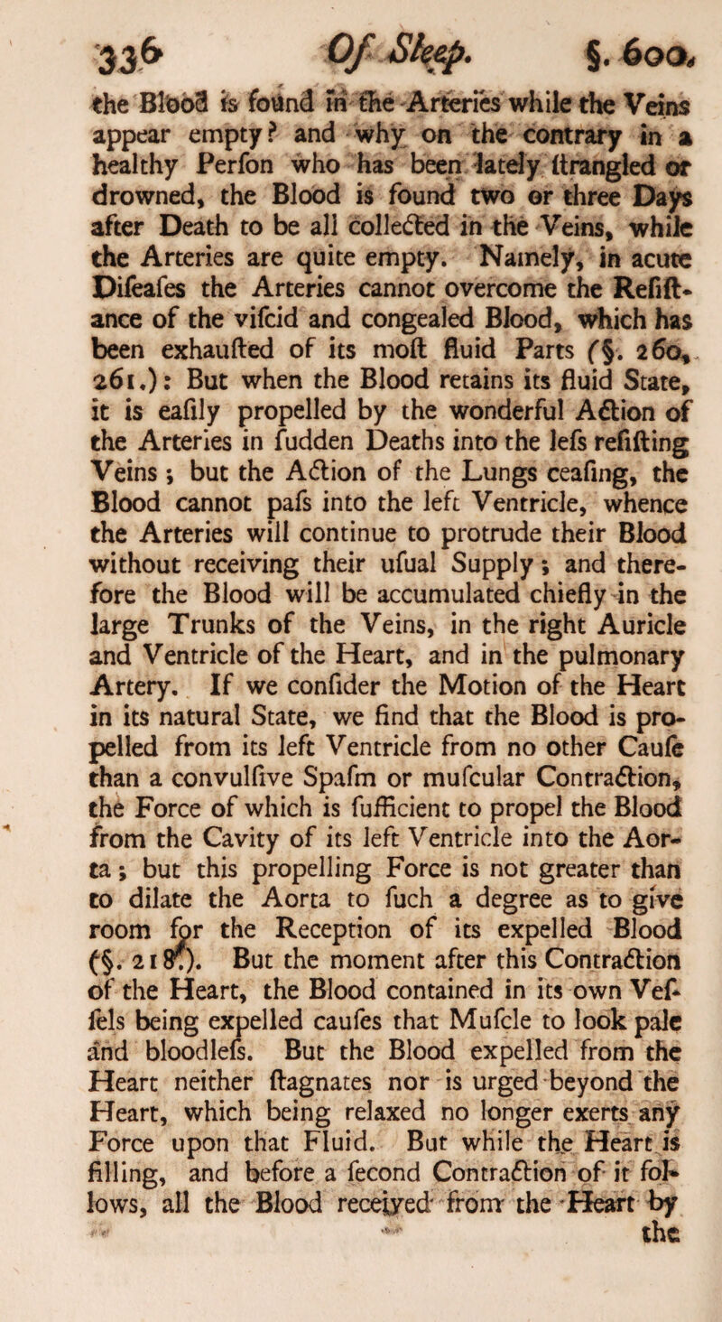 the Bloo3 is found m the Arteries while the Veins appear empty ? and why on the contrary in a healthy Perfon who has been lately strangled or drowned, the Blood is found two or three Days after Death to be all collected in the Veins, while the Arteries are quite empty. Namely, in acute Difeafes the Arteries cannot overcome the Refin¬ ance of the vifcid and congealed Blood, which has been exhaufted of its moft fluid Parts f§. 260, 261.) : But when the Blood retains its fluid State, it is eafily propelled by the wonderful AClion of the Arteries in fudden Deaths into the lefs refilling Veins ; but the A<5lion of the Lungs ceafing, the Blood cannot pafs into the left Ventricle, whence the Arteries will continue to protrude their Blood without receiving their ufual Supply; and there¬ fore the Blood will be accumulated chiefly in the large Trunks of the Veins, in the right Auricle and Ventricle of the Heart, and in the pulmonary Artery. If we confider the Motion of the Heart in its natural State, we find that the Blood is pro¬ pelled from its left Ventricle from no other Caufe than a convulfive Spafm or mufcular Contraction, the Force of which is fufiicient to propel the Blood from the Cavity of its left Ventricle into the Aor¬ ta ; but this propelling Force is not greater than to dilate the Aorta to fuch a degree as to give room for the Reception of its expelled Blood (§. 218;). But the moment after this Contraction of the Heart, the Blood contained in its own Vef- fels being expelled caufes that Mufcle to look pale and bloodlefs. But the Blood expelled from the Heart neither flagnates nor is urged beyond the Heart, which being relaxed no longer exerts any Force upon that Fluid. But while the Heart is filling, and before a fecond Contraction of it fol¬ lows, all the Blood receded From the 'Heart by +* the