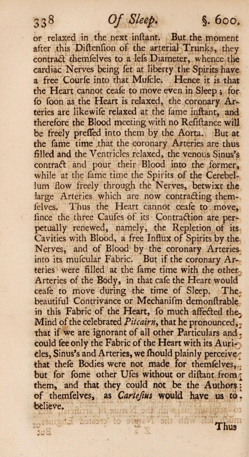 or relaxed in the next inftant. But the moment after this Diftenfion of the arterial Trunks, they contrail themfelves to a lefs Diameter, whence the cardiac Nerves being fet at liberty the Spirits have a free Courfe into that Mufcle. Hence it is that the Heart cannot ceafe to move even in Sleep ; for fo foon as the Heart is relaxed, the coronary Ar¬ teries are likewife relaxed at the fame inftant, and therefore the Blood meeting with no Refiftance will be freely preffed into them by the Aorta. But at the fame time\that the coronary Arteries are thus filled and the Ventricles relaxed, the venous Sinus’s contrail and pour their Blood into the former, while at the fame time the Spirits of the Cerebel¬ lum How freely through the Nerves, betwixt the large Arteries which are now contracting them¬ felves. Thus the Heart cannot ceafe to move, fmce the three Caufes of its Contraction are per¬ petually renewed, namely, the Repletion of its Cavities with Blood, a free Influx of Spirits by the Nerves, and of Blood by the coronary Arteries- into its mufcular Fabric. But if the coronary Ar¬ teries were filled at the fame time with the other Arteries of the Body, in that cafe the Heart would ceafe to move during the time of Sleep. The: beautiful Contrivance or Mechanifm demonftrable in this Fabric of the Heart, fo much affected the^ Mind of the celebrated Pitcairn, that he pronounced,- that if we are ignorant of all other Particulars and! could fee only the Fabric of the Heart with its Auri¬ cles, Sinus’s and Arteries, we fhould plainly perceive ; that thefe Bodies were not made for themfelves, . but for fome other Ufes without or diftant from j them, and that they could not be the Authors; of themfelves, as Cartefius would have us to * believe. Thus