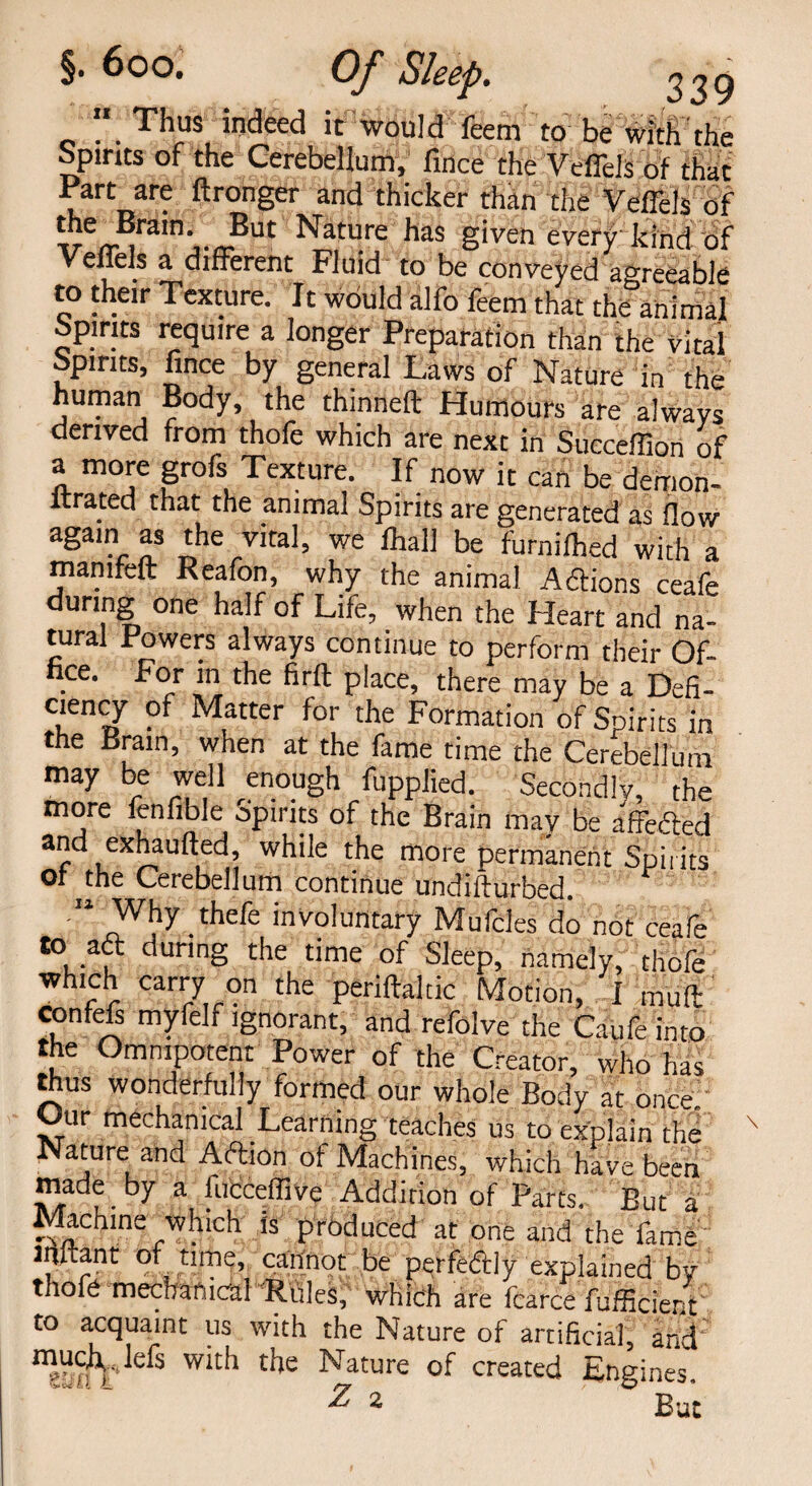 Thus indeed it would feem to be with the Spines of the Cerebellum, fince the Veffels of that Part are ftronger and thicker than the Veffels of n'i.n?Ut Nature has given every kind of Veffels a different Fluid to be conveyed agreeable to their Texture. It would alfo feem that the animal Spirits require a longer Preparation than the vital Spirits, fince by general Laws of Nature in the hiiman Body, the thinned Humours are always derived from thofe which are next in Succefiion of a more grofs Texture. If now it can be demon- ltrated that the animal Spirits are generated as flow againr as *he 7ita1’ we be furnilhed with a manifeft Reafon, why the animal Adions ceafe during one half of Life, when the Heart and na¬ tural Powers always continue to perform their Of¬ fice. For in the firft place, there may be a Defi¬ ciency of Matter for the Formation of Spirits in the Brain, when at the fame time the Cerebellum may be well enough fupplied. Secondly, the more fenfible Spirits of the Brain may be affeded and exhaufted, while the more permanent Spirits or the Cerebellum continue undifturbed. “ Why frefe involuntary Mufcles do not ceafe to ad during the time of Sleep, namely, thofe which carry on the periftaltic Motion, I mud: confefs myfelf ignorant, and refolve the Caufe into the Omnipotent Power of the Creator, who has thus wonderfully formed our whole Body at once. Our mechanical Learning teaches us to explain the Nature and Adion of Machines, which have been made by a lucceffive Addition of Parts, But a Machine which is produced at one and the fame JHitant of time, cannot be perfedly explained by thofe mechanical Rules, which are fcarce fufficient to acquaint us with the Nature of artificial, and muc^ lefs with the Nature of created Engines, Z 2 ° But