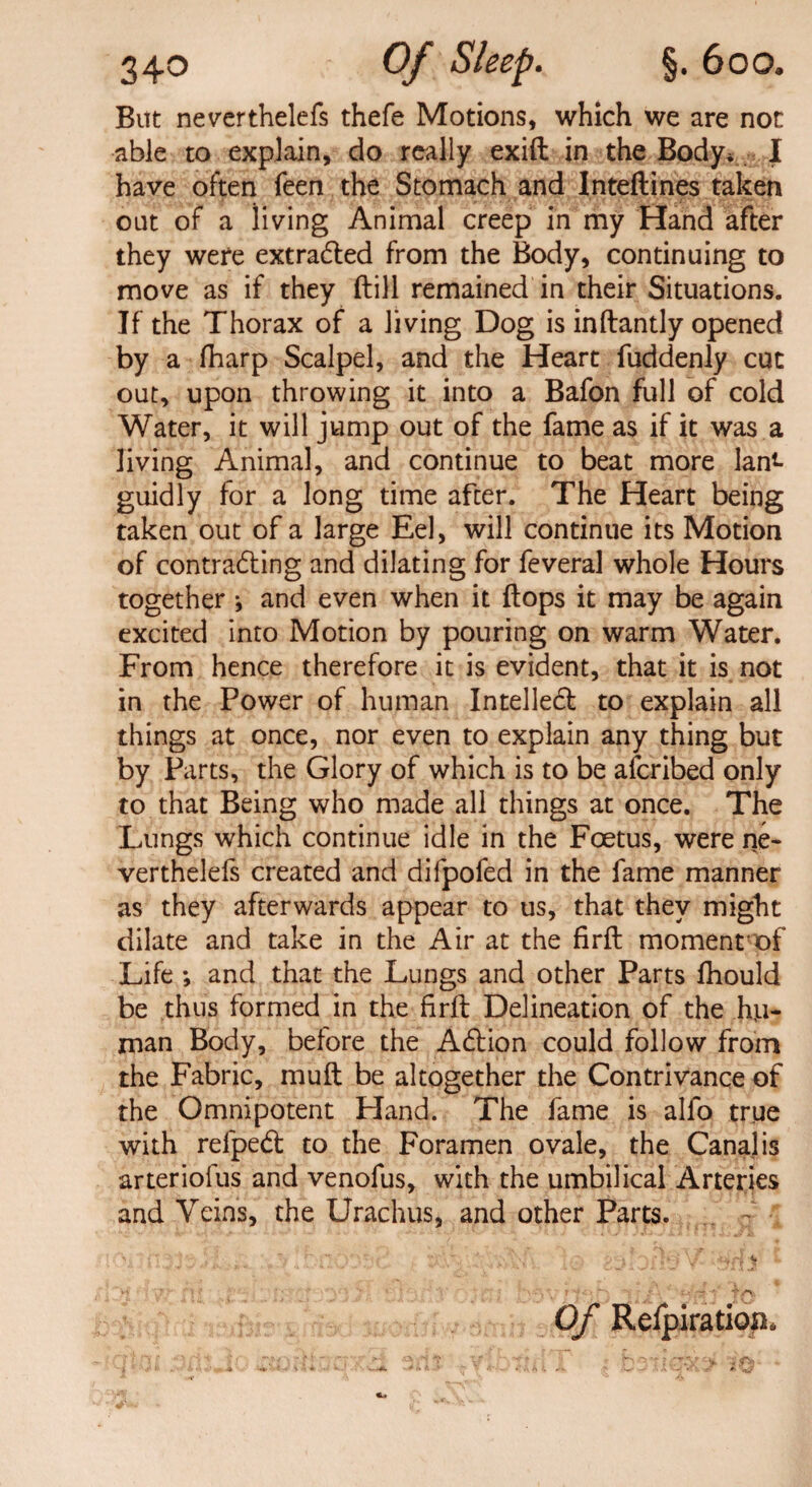 Bitt neverthelefs thefe Motions, which we are not able to explain, do really exift in the Body* I have often feen the Stomach and Inteftines taken out of a living Animal creep in my Hand after they were extracted from the Body, continuing to move as if they (till remained in their Situations. If the Thorax of a living Dog is inftantly opened by a fharp Scalpel, and the Heart fuddenly cut out, upon throwing it into a Bafon full of cold Water, it will jump out of the fame as if it was a living Animal, and continue to beat more Ian*- guidly for a long time after. The Heart being taken out of a large Eel, will continue its Motion of contracting and dilating for feveral whole Hours together j and even when it flops it may be again excited into Motion by pouring on warm Water. From hence therefore it is evident, that it is not in the Power of human Intellect to explain all things at once, nor even to explain any thing but by Parts, the Glory of which is to be afcribed only to that Being who made all things at once. The Lungs which continue idle in the Foetus, were ne~ verthelefs created and difpofed in the fame manner as they afterwards appear to us, that they might dilate and take in the Air at the firft moment of Life *, and that the Lungs and other Parts fhould be thus formed in the firfl Delineation of the hu¬ man Body, before the Acflion could follow from the Fabric, muft be altogether the Contrivance of the Omnipotent Hand. The fame is alfo true with relped: to the Foramen ovale, the Canal is arteriofus and venofus, with the umbilical Arteries and Veins, the Urachus, and other Parts. Of Relpiration*