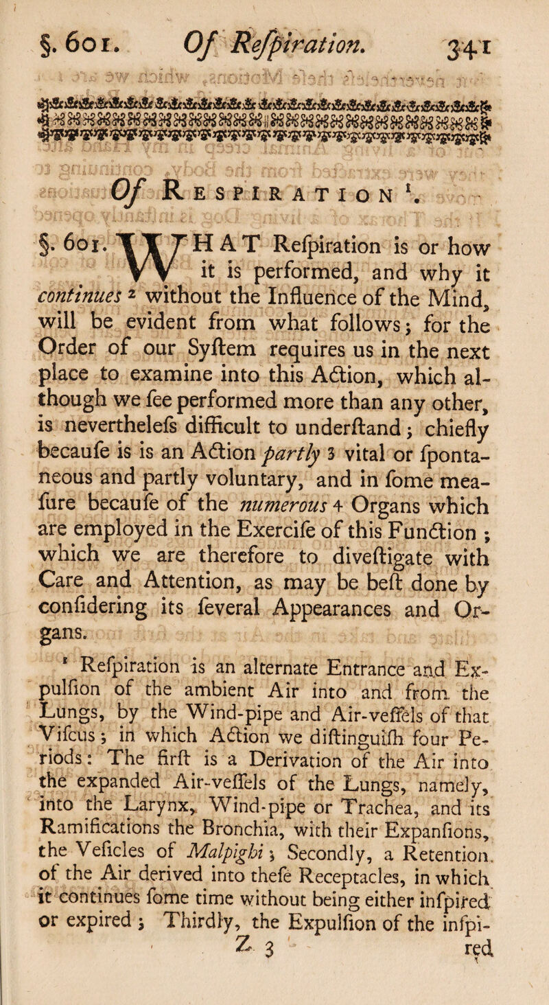 stJsSEj&sSftSnSesSciSe &&&&&&& iSoSoSnSnSoSttScsSfi$c j&aJc jSe&cjJesScSi Cy Respiration1. §. 601. TTTHAT Refpiration is or how VV it is performed, and why it continues 2 without the Influence of the Mind, will be evident from what follows; for the Order of our Syftem requires us in the next place to examine into this Adtion, which al¬ though we fee performed more than any other, is neverthelefs difficult to underftand; chiefly becaufe is is an Adtion partly 3 vital or fponta- neous and partly voluntary, and in fome mea- fure becaufe of the numerous 4 Organs which are employed in the Exercife of this Fundtion ; which we are therefore to diveftigate with Care and Attention, as may be belt done by confidering its feveral Appearances and Or¬ gans. ' Refpiration is an alternate Entrance and F.x- pulfion of the ambient Air into and from, the Lungs, by the Wind-pipe and Air-veffels of that Vifcus; in which Adtion we diftinguifli four Pe¬ riods : The firft is a Derivation of the Air into the expanded Air-veffels of the Lungs, namely, into the Larynx, Wind-pipe or Trachea, and its Ramifications the Bronchia, with their Expanfions, the Veficles oi Malpighi % Secondly, a Retention, of the Air derived into thefe Receptacles, in which it continues fome time without being either infpired or expired ; Thirdly, the Expulfion of the infpi- Z 3 '■ - red