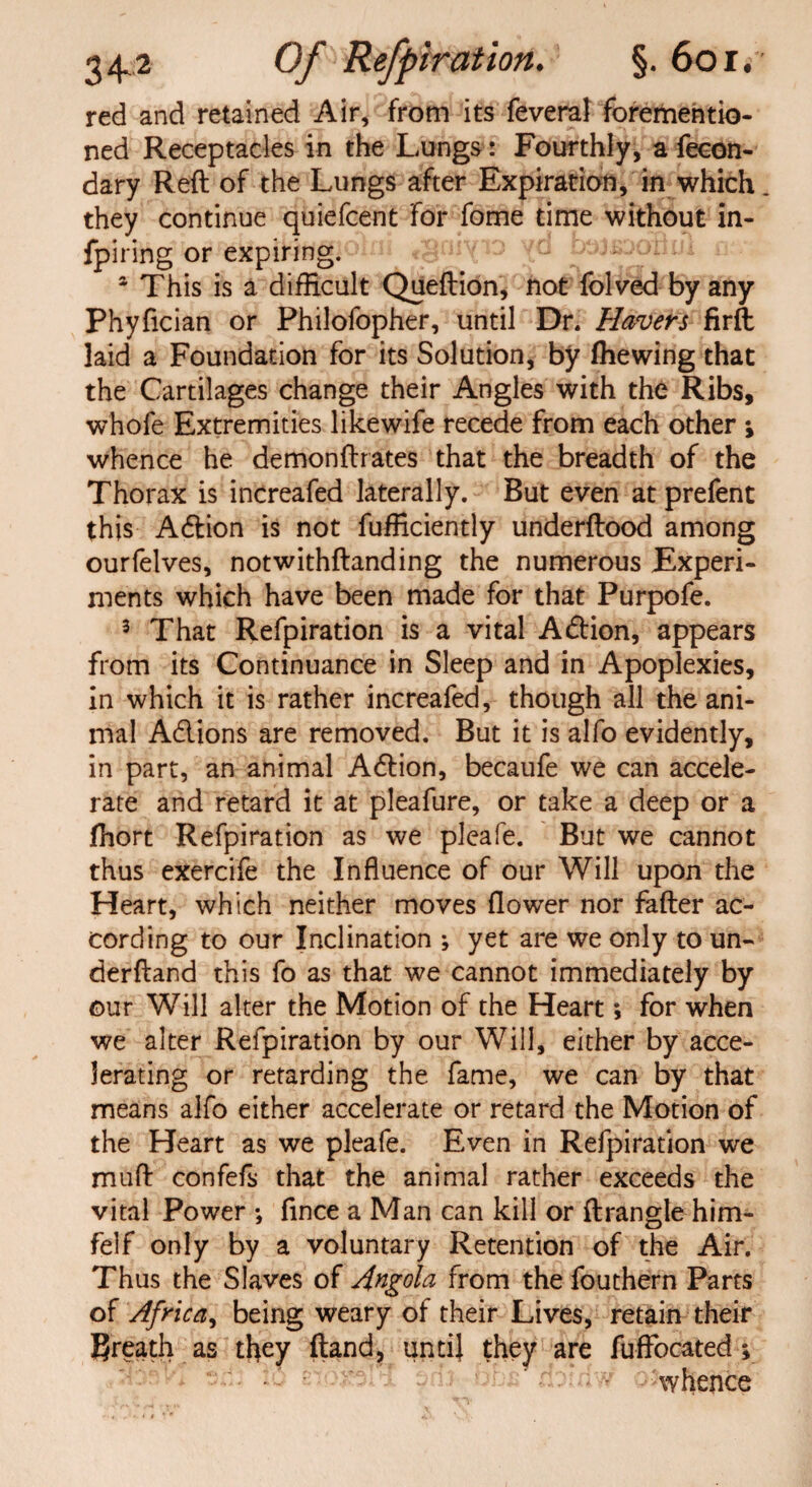 red and retained Air, from its feveral forementio- ned Receptacles in the Lungs: Fourthly, a fecon- dary Reft of the Lungs after Expiration, in which. they continue quiefcent for fome time without in- fpiring or expiring. egniyio yd btrtsi a This is a difficult Queftion, not folded by any Phyfician or Philofopher, until Dr, Havers firft laid a Foundation for its Solution, by (hewing that the Cartilages change their Angles with the Ribs, whofe Extremities likewife recede from each other j whence he demonftrates that the breadth of the Thorax is increafed laterally. But even at prefent this A&ion is not fufficiently underftood among ourfelves, notwithftanding the numerous Experi¬ ments which have been made for that Purpofe. 3 That Refpiration is a vital A&ion, appears from its Continuance in Sleep and in Apoplexies, in which it is rather increafed, though all the ani¬ mal A&ions are removed. But it is alfo evidently, in part, an animal Adlion, becaufe we can accele¬ rate and retard it at pleafure, or take a deep or a jfhort Refpiration as we pleafe. But we cannot thus exercife the Influence of our Will upon the Heart, which neither moves flower nor fafter ac¬ cording to our Inclination ; yet are we only to un- derftand this fo as that we cannot immediately by our Will alter the Motion of the Heart; for when we alter Refpiration by our Will, either by acce¬ lerating or retarding the fame, we can by that means alfo either accelerate or retard the Motion of the Heart as we pleafe. Even in Refpiration we muft confefs that the animal rather exceeds the vital Power •, fince a Man can kill or ftrangle him- felf only by a voluntary Retention of the Air. Thus the Slaves of Angola from the fouthern Parts of Africa, being weary of their Lives, retain their Breath as they (land, until they are fuffocated; whence