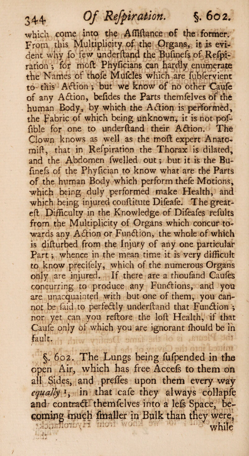 which come into the Affiftance of the former. From this Multiplicity of the Organs, it is evi¬ dent why fo lew underftand the Bufmefs of Refpi- ration •, for moil Phyficians can hardly enumerate the Names of thofe Mufcles which are fubfervient to this Aftion ; but we know of no other Caufe of any Aftion, befides the Parts themfelves of the human Body, by which the Aft ion is performed, the Fabric of which being unknown, it is not pof* Able for one to underftand their Aft ion. The Clown knows as well as the moft expert Anatc* mift, that in Refpiration the Thorax is dilated, and the Abdomen fwelled out; but it is the Bu- fmefs of the Phyfician to know what are the Parts of the human Body which perform thefe Motions, which being duly performed make Health, and which being injured conftitute Difeafe. The great- eft Difficulty in the Knowledge of Difeafes refults from the Multiplicity of Organs which concur to* wards any Aftion or Funftion, the whole of which is difturbed from the Injury of any one particular Part♦, whence in the mean time it is very difficult to know precifely, which of the numerous Organs only are injured. If there are a thoufand Caufes concurring to produce any Funftions, and you are unacquainted with but one of them, you can¬ not be laid to perfectly underftand that Funftion ; nor yet can you reftore the loft Health, if that Caufe only of which you are ignorant ffiould be In fault. §. 602. The Lungs being fufpended in the open Air, which has free Accefs to them on all Sides, and prefTes upon them every way equally in that cafe they always collapfe and contradf themfelves into a lefs Space, be- much fmaller in Bplk than they were, while 1