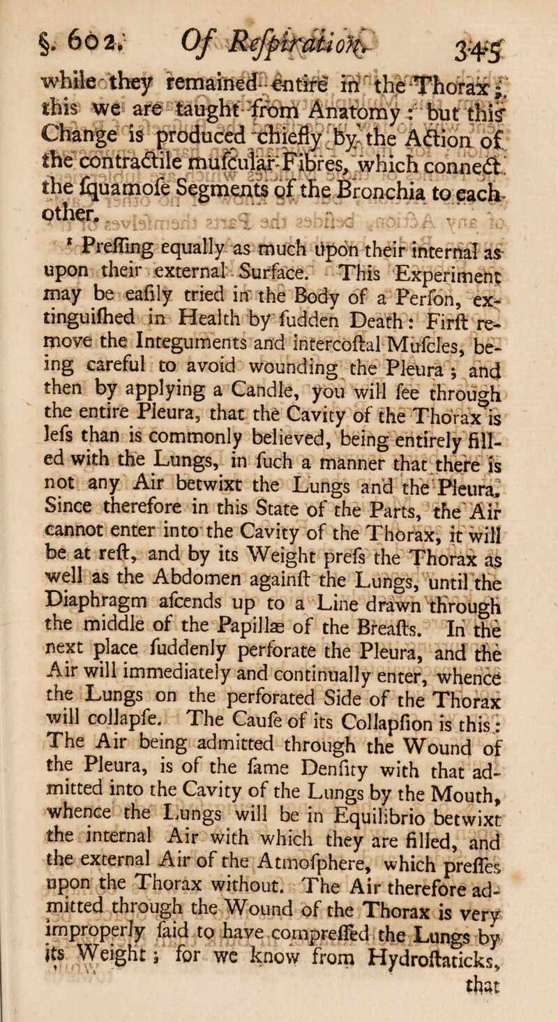 §. 66 2v whileethey remained-cntirg in the Thorax this we are taught from Anatomy : but this Change is produced chiefly by'the Aflion of. the contradile mufcular: Fibres, which conned the fijuatnofe Segments of the Bronchia to each- other. * Prefling equally as much Upon their internal as upon their external Surface. This Experiment may be eafily tried in the Body of a Perfon, ex- tinguifhed in Health by fudden Death: Firft re¬ move the Integuments and intercoftal Mufcles, be¬ ing careful to avoid wounding the Pleura ; and then by applying a Candle, you will fee through the entire Pleura, that the Cavity of the Thorax is lefs than is commonly believed, being entirely fill¬ ed with the Lungs, in fuch a manner that there is not any Air betwixt the Lungs and the Pleura. Since therefore in this State of the Parts, the Air cannot enter into the Cavity of the Thorax, it will be at reft, and by its Weight prefs the Thorax as well as the Abdomen againft the Lungs, until the Diaphragm alcends up to a Line drawn through the middle of the Papillae of the Breafts. In the next place fuddenly perforate the Pleura, and the Air will immediately and continually enter, whence the Lungs on the perforated Side of the Thorax will collapfe. The Caufe of its Collapfion is this: The Air being admitted through the Wound of the Pleura, is of the feme Denfity with that ad¬ mitted into the Cavity of the Lungs by the Mouth, whence the Lungs will be in Equilibrio betwixt the internal Air with which they are filled, and the external Air of the Atmolphere, which prefies upon the Thorax without. The Air therefore ad¬ mitted through the Wound of the Thorax is very improperly faid to have comprefled the Lungs by its Weight; for we knovy from Hydroftaticks, that