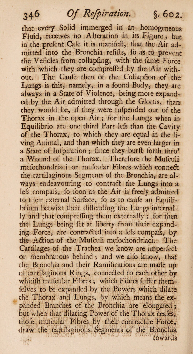 that every Solid immerged in an homogeneous Fluid, receives no Alteration in its Figure * but in the prefent Cafe it is manifeft, that the Air ad¬ mitted into the Bronchia refills, fo as to prevent the Veficles from collapfing, with the fame Force with which they are comprefled by the Air with¬ out. The Caufe then of the Colkpfion of the Lungs is this, namely, in a found Body, they are always in a State of Violence, being more expand¬ ed by the Air admitted through the Glottis, than they would be, if they were fufpended out of the Thorax in the open Air *, for the Lungs when in Equilibrio are one third Fart lefs than the Cavity of the Thorax, to which they are equal in the li¬ ving Animal, and than which they are even larger in a State of Infpiration ; fince they burft forth thro* a Wound of the Thorax. Therefore the Mufculi mefochondriaci or mufcular Fibres which conned: the cartilaginous Segments of the Bronchia, are al¬ ways endeavouring to contrad the Lungs into a lefs compafs, fo foon as the Air is freely admitted to their external Surface, fo as to caufe an Equili¬ brium betwixt their diftending the Lungs internal¬ ly and that comprefling them externally ; for then the Lungs being fet at liberty from their expand¬ ing Force, are contraded into a lefs compafs, by the Adion of the Mufculi mefochondriaci. The Cartilages of the Trachea we know are impeded or membranous behind ; and we alfo know, that the Bronchia and their Ramifications are made up of cartilaginous Rings, conneded to each other by whitilh mufcular Fibres j which Fibres fuffer them- felves to be expanded by the Powers which dilate the Thorax and Lungs, by which means the ex¬ panded Branches of the Bronchia are elongated ; but when that dilating Power of the Thorax ceafes, thofe mufcular Fibres by their contradile Force, dfaw the cartilaginous Segments of the Bronchia towards