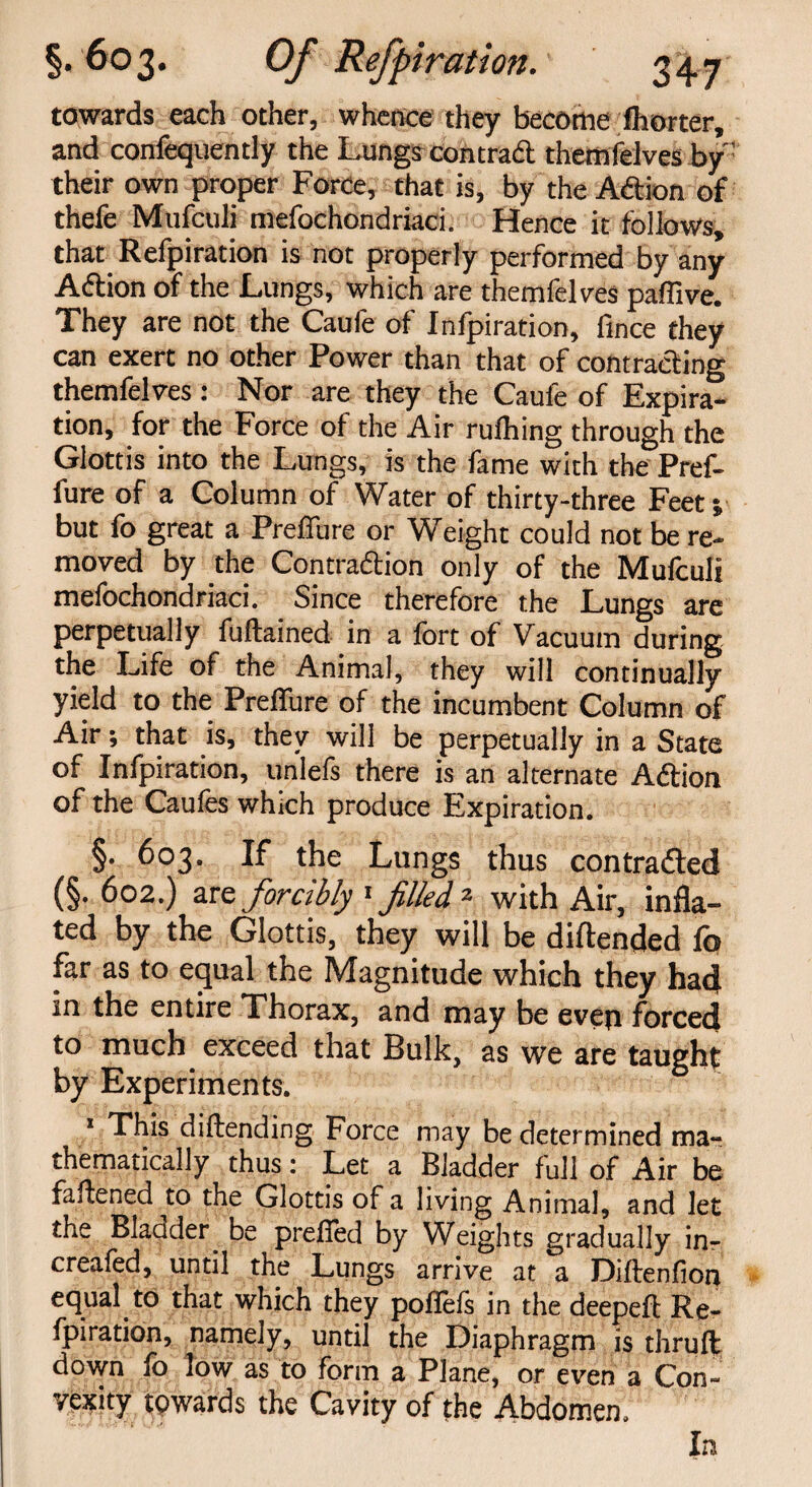 towards each other, whence they become fhorter, and confequently t he Lungs con trad them felves by: their own proper Force, that is, by the Adion of thefe Mufculi mefochondriaci. Hence it follows, that Refpiration is not properly performed by any Adion of the Lungs, which are themfelves paflive. They are not the Caule of Infpiration, fince they can exert no other Power than that of contracting themfelves: Nor are they the Caule of Expira¬ tion, for the Force of the Air rufhing through the Glottis into the Lungs, is the fame with the Pref- fure of a Column of Water of thirty-three Feet; but fo great a Preffure or Weight could not be re¬ moved by the Contraction only of the Mufculi mefochondriaci. Since therefore the Lungs are perpetually fuftained in a fort of Vacuum during the Life of the Animal, they will continually yield to the Preflfure of the incumbent Column of Air; that is, they will be perpetually in a State of Infpiration, unlefs there is an alternate Adion of the Caufes which produce Expiration. §. 603. If the Lungs thus contracted (§. 602.) are forcibly 1filled 2 with Air, infla¬ ted by the Glottis, they will be diftended fo far as to equal the Magnitude which they had in the entire Thorax, and may be even forced to much exceed that Bulk, as we are taught by Experiments. 1 This diftending Force may be determined ma¬ thematically thus: Let a Bladder full of Air be fattened ^to the Glottis of a living Animal, and let the Blander^ be prefied by Weights gradually in- creafed, until the Lungs arrive at a Diftenfiori equal to that which they pofiefs in the deepeft Re¬ fpiration, namely, until the Diaphragm is thru ft down fo low as to form a Plane, or even a Con¬ vexity towards the Cavity of the Abdomen. In