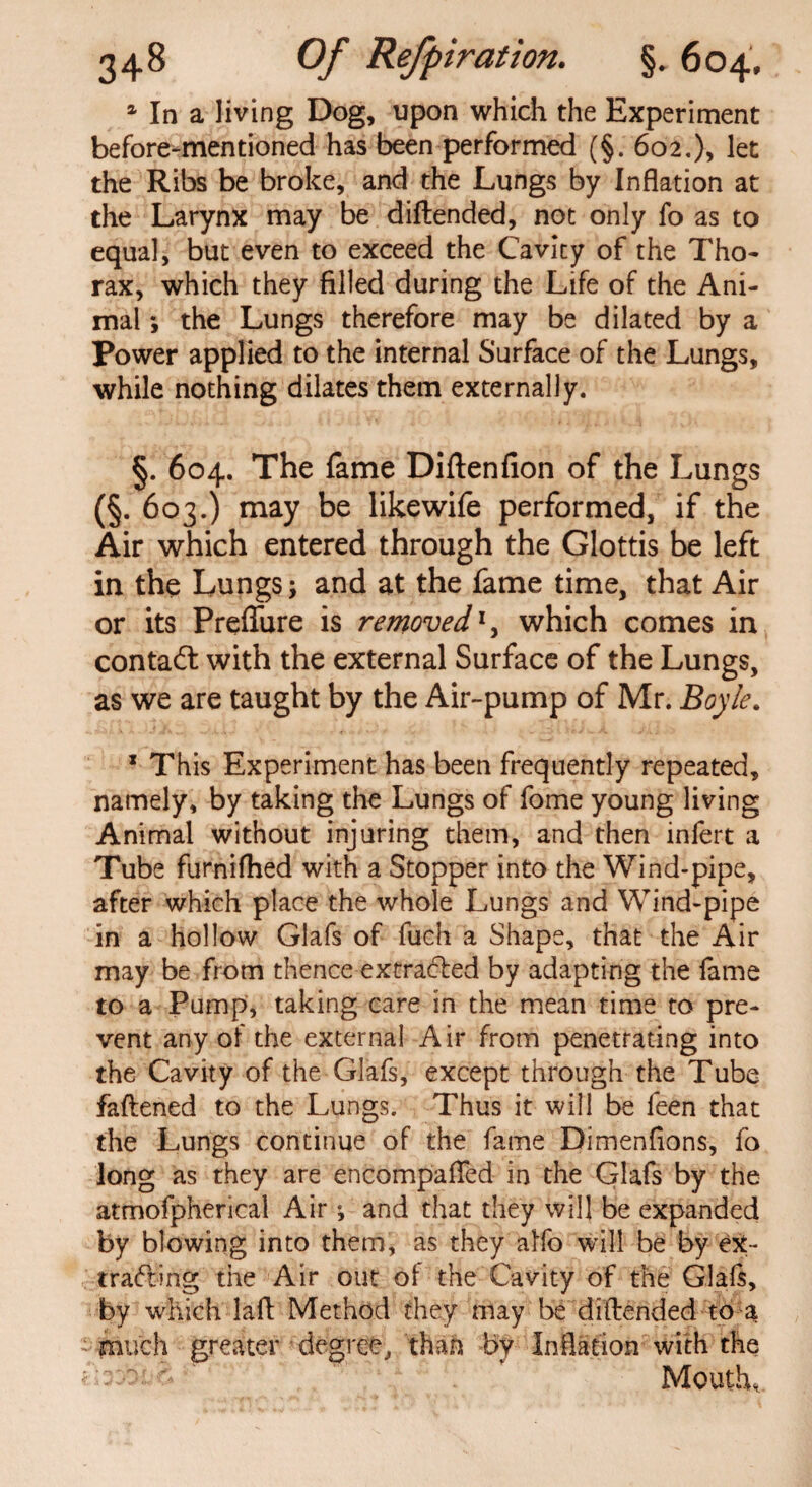 1 In a living Dog, upon which the Experiment before-mentioned has been performed (§. 602,), let the Ribs be broke, and the Lungs by Inflation at the Larynx may be diftended, not only fo as to equal, but even to exceed the Cavity of the Tho¬ rax, which they filled during the Life of the Ani¬ mal *, the Lungs therefore may be dilated by a Power applied to the internal Surface of the Lungs, while nothing dilates them externally. §. 604. The fame Diftenfion of the Lungs (§. 603.) may be likewife performed, if the Air which entered through the Glottis be left in the Lungs; and at the fame time, that Air or its Preflure is removed1, which comes in conta£t with the external Surface of the Lungs, as we are taught by the Air-pump of Mr. Boyle. x This Experiment has been frequently repeated, namely, by taking the Lungs of fome young living Animal without injuring them, and then infert a Tube furnifhed with a Stopper into the Wind-pipe, after which place the whole Lungs and Wind-pipe in a hollow Glafs of fuch a Shape, that the Air may be from thence extracted by adapting the fame to a Pump, taking care in the mean time to pre¬ vent any of the external Air from penetrating into the Cavity of the Glafs, except through the Tube fattened to the Lungs. Thus it will be feen that the Lungs continue of the fame Dimenflons, fo long as they are encompaffed in the Glafs by the atmofpherical Air ; and that they will be expanded by blowing into them, as they a Ho will be by ex- trading the Air out ol the Cavity of the Glafs, by which latt Method they may be diftended to a - much greater degree, than by Inflation with the Mouth,