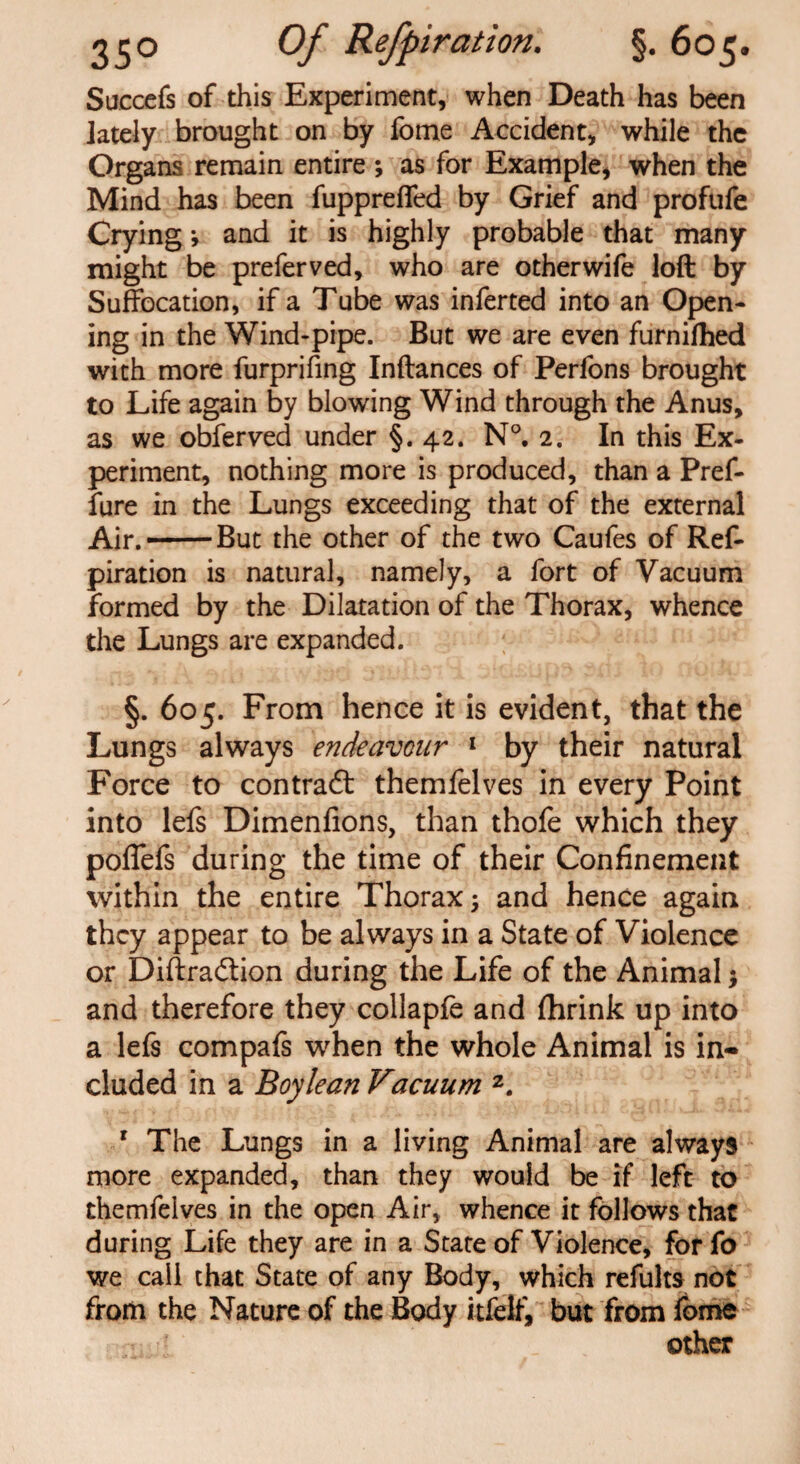 Succefs of this Experiment, when Death has been lately brought on by fome Accident, while the Organs remain entire ; as for Example, when the Mind has been fuppreffed by Grief and profufe Crying; and it is highly probable that many might be preferved, who are otherwife loft by Suffocation, if a Tube was inferted into an Open¬ ing in the Wind-pipe. But we are even furnilhed with more furprifing Inftances of Perfons brought to Life again by blowing Wind through the Anus, as we obferved under §.42. N°. 2. In this Ex¬ periment, nothing more is produced, than a Pref- fure in the Lungs exceeding that of the external Air. —But the other of the two Caufes of Ref¬ piration is natural, namely, a fort of Vacuum formed by the Dilatation of the Thorax, whence the Lungs are expanded. §. 605. From hence it is evident, that the Lungs always endeavour 1 by their natural Force to contract themfelves in every Point into lefs Dimenfions, than thofe which they poffefs during the time of their Confinement within the entire Thorax 5 and hence again they appear to be always in a State of Violence or Diftradtion during the Life of the Animal $ and therefore they collapfe and fhrink up into a lefs compafs when the whole Animal is in¬ cluded in a Boy lean Vacuum 2. 1 The Lungs in a living Animal are always more expanded, than they would be if left to themfelves in the open Air, whence it follows that during Life they are in a State of Violence, for fo we call that State of any Body, which refults not from the Nature of the Body itfelf, but from fome other